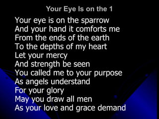 Your Eye Is on the 1 Your eye is on the sparrow And your hand it comforts me From the ends of the earth To the depths of my heart Let your mercy  And strength be seen You called me to your purpose As angels understand For your glory May you draw all men As your love and grace demand 
