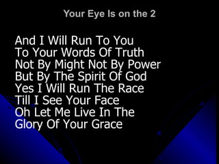 Your Eye Is on the 2 And I Will Run To You To Your Words Of Truth Not By Might Not By Power  But By The Spirit Of God Yes I Will Run The Race Till I See Your Face Oh Let Me Live In The  Glory Of Your Grace 