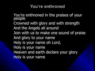 You’re enthroned You’re enthroned in the praises of your people Crowned with glory and with strength And the Angels all around Join with us to make one sound of praise And glory to your name Holy is your name oh Lord,  Holy is your name Heaven and earth declare your glory Holy is your name 