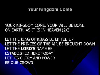 Your Kingdom Come YOUR KINGDOM COME, YOUR WILL BE DONE ON EARTH, AS IT IS IN HEAVEN (2X) LET THE KING OF KINGS BE LIFTED UP LET THE PRINCES OF THE AIR BE BROUGHT DOWN LET THE  LORD’S  NAME BE ESTABLISHED HERE TODAY LET HIS GLORY AND POWER BE OUR CROWN 