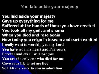 You laid aside your majesty You laid aside your majesty Gave up everything for me Suffered at the hands of those you have created You took all my guilt and shame When you died and rose again Now today you reign in heaven and earth exalted I really want to worship you my Lord You have won my heart and I’m yours Forever and ever I will love you You are the only one who died for me  Gave your life to set me free So I lift my voice to you in adoration 