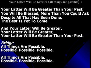 Your Latter Will Be Greater (all things are possible) 1 Your Latter Will Be Greater Than Your Past, You Will Be Blessed, More Than You Could Ask Despite All That Has Been Done,  The Best Is Yet To Come And Your Latter Will Be Greater, Your Latter Will Be Greater, Your Latter Will Be Greater Than Your Past. Bridge All Things Are Possible, Possible, Possible, Possible. All Things Are Possible, Possible, Possible, Possible. 