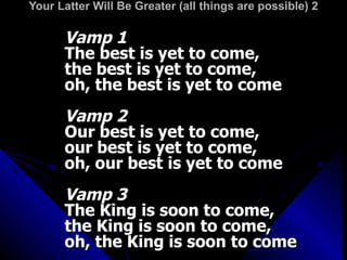 Your Latter Will Be Greater (all things are possible) 2 Vamp 1 The best is yet to come, the best is yet to come, oh, the best is yet to come Vamp 2 Our best is yet to come, our best is yet to come, oh, our best is yet to come Vamp 3 The King is soon to come, the King is soon to come, oh, the King is soon to come 