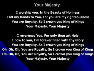 Your Majesty I worship you, In the Beauty of Holiness I lift my Hands to You, For you are my righteousness You are Royalty, So I crown you King of Kings Your Majesty, Your Majesty I reverence You, For only thou art Holy I bow to you, I’m forever filled with thy Glory You are Royalty, So I crown you King of Kings Oh, Oh, Oh, You are Royalty, So I crown you King of Kings Oh, Oh, Oh, You are Royalty, So I crown you King of Kings Your Majesty, Your Majesty 