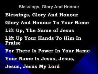 Blessings, Glory And Honour Blessings, Glory And Honour Glory And Honour To Your Name Lift Up, The Name of Jesus Lift Up Your Hands To Him In Praise For There Is Power In Your Name Your Name Is Jesus, Jesus,  Jesus, Jesus My Lord 