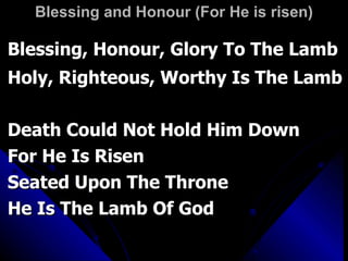 Blessing and Honour (For He is risen) Blessing, Honour, Glory To The Lamb Holy, Righteous, Worthy Is The Lamb Death Could Not Hold Him Down For He Is Risen Seated Upon The Throne  He Is The Lamb Of God 