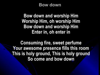 Bow down Bow down and worship Him Worship Him, oh worship Him Bow down and worship Him Enter in, oh enter in Consuming fire, sweet perfume Your awesome presence fills this room This is holy ground, This is holy ground So come and bow down 