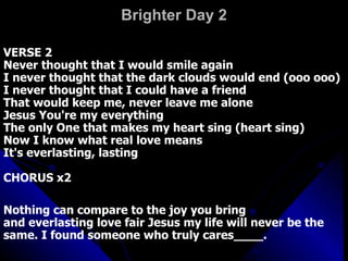 Brighter Day 2 VERSE 2  Never thought that I would smile again  I never thought that the dark clouds would end (ooo ooo)  I never thought that I could have a friend  That would keep me, never leave me alone  Jesus You're my everything  The only One that makes my heart sing (heart sing)  Now I know what real love means  It's everlasting, lasting  CHORUS x2  Nothing can compare to the joy you bring  and everlasting love fair Jesus my life will never be the same. I found someone who truly cares____.  