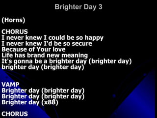Brighter Day 3 (Horns)  CHORUS  I never knew I could be so happy  I never knew I'd be so secure  Because of Your love  Life has brand new meaning  It's gonna be a brighter day (brighter day)  brighter day (brighter day)  VAMP  Brighter day (brighter day)  Brighter day (brighter day)  Brighter day (x88)  CHORUS   