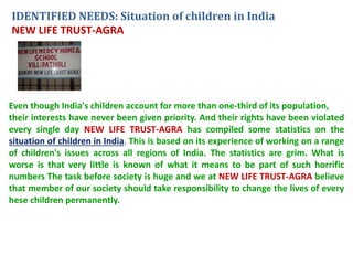 IDENTIFIED NEEDS: Situation of children in India 
NEW LIFE TRUST-AGRA 
Even though India's children account for more than one-third of its population, 
their interests have never been given priority. And their rights have been violated 
every single day NEW LIFE TRUST-AGRA has compiled some statistics on the 
situation of children in India. This is based on its experience of working on a range 
of children's issues across all regions of India. The statistics are grim. What is 
worse is that very little is known of what it means to be part of such horrific 
numbers The task before society is huge and we at NEW LIFE TRUST-AGRA believe 
that member of our society should take responsibility to change the lives of every 
hese children permanently. 
 
