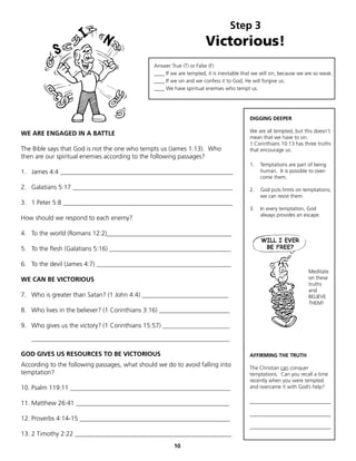 Step 3
                                                                       Victorious!
                                                Answer True (T) or False (F)
                                                ____ If we are tempted, it is inevitable that we will sin, because we are so weak.
                                                ____ If we sin and we confess it to God, He will forgive us.
                                                ____ We have spiritual enemies who tempt us.




                                                                                           DIGGING DEEPER

                                                                                           We are all tempted, but this doesn’t
WE ARE ENGAGED IN A BATTLE
                                                                                           mean that we have to sin.
                                                                                           1 Corinthians 10:13 has three truths
The Bible says that God is not the one who tempts us (James 1:13). Who                     that encourage us.
then are our spiritual enemies according to the following passages?
                                                                                           1.   Temptations are part of being
1. James 4:4 ______________________________________________________                             human. It is possible to over-
                                                                                                come them.
2. Galatians 5:17 __________________________________________________                       2.   God puts limits on temptations;
                                                                                                we can resist them.
3. 1 Peter 5:8 _____________________________________________________
                                                                                           3.   In every temptation, God
                                                                                                always provides an escape.
How should we respond to each enemy?

4. To the world (Romans 12:2)_______________________________________

5. To the flesh (Galatians 5:16) ______________________________________

6. To the devil (James 4:7) __________________________________________
                                                                                                                      Meditate
WE CAN BE VICTORIOUS                                                                                                  on these
                                                                                                                      truths
                                                                                                                      and
7. Who is greater than Satan? (1 John 4:4) ___________________________                                                BELIEVE
                                                                                                                      THEM!
8. Who lives in the believer? (1 Corinthians 3:16) ______________________

9. Who gives us the victory? (1 Corinthians 15:57) _____________________

   ______________________________________________________________

GOD GIVES US RESOURCES TO BE VICTORIOUS                                                    AFFIRMING THE TRUTH
According to the following passages, what should we do to avoid falling into               The Christian can conquer
temptation?                                                                                temptations. Can you recall a time
                                                                                           recently when you were tempted
10. Psalm 119:11 __________________________________________________                        and overcame it with God’s help?


11. Matthew 26:41 ________________________________________________                         _______________________________

                                                                                           _______________________________
12. Proverbs 4:14-15 _______________________________________________
                                                                                           _______________________________
13. 2 Timothy 2:22 _________________________________________________
                                                         10
 