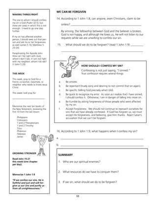 WE CAN BE FORGIVEN
MAKING THINGS RIGHT

The one to whom I should confess
                                       14. According to 1 John 1:8, can anyone, even Christians, claim to be
my sin is God (Psalm 32:5); but
there are cases in which this is not         sinless? __________________________________________________
enough. I need to go one step
further.                                     By sinning, the fellowship between God and the believer is broken.
                                             God is not happy, and although He loves us, He will not listen to our
If my sin has affected another
person, I should seek out that per-
                                             requests while we are unwilling to confess our sin.
son and ask his or her forgiveness
as well (James 5:16; Matthew 5:        15.      What should we do to be forgiven? (read 1 John 1:9) _________
23-24).
                                             __________________________________________________________
Paraphrasing the Apostle John:
How can I be right with God,
whom I don’t see, if I am not right
with my neighbor, whom I do see?
(1 John 5:20)
                                                               HOW SHOULD I CONFESS MY SIN?
                                                               Confessing is not just saying, “I sinned.”
THIS WEEK                                                      True confession requires several things:

This week, pray to God for a
friend, co-worker, classmate, or        a.      Be sincere.
neighbor who needs to know Jesus
                                        b.      Be repentant (truely sorry and desiring to not commit that sin again).
Christ.
                                        c.      Be specific (telling God precisely what I did).
This week I will pray for:
                                        d.      Be quick to recognize my error. As soon as I realize that I have sinned,
____________________________                    I should confess it. Otherwise, I am in danger of falling into more sin.
                                        e.      Be humble by asking forgiveness of those people who were affected
                                                by my sin.
Memorize the next ten books of
the New Testament, reviewing the        f.      Accept forgiveness. We should not continue to reproach ourselves for
first 10 from the last lesson:                  sins that we have already confessed. If God has forgiven us, we must
                                                accept His forgiveness, and believing, give Him thanks. Reject Satan’s
     Philippians                                accusation that we can’t be forgiven.
     Colossians
     1 and 2 Thessalonians
     1 and 2 Timothy
     Titus
     Philemon                          16. According to 1 John 1:9, what happens when I confess my sin?
     Hebrews
     James
                                       a. ___________________________________________________________

                                       b. ___________________________________________________________

GROWING STRONGER
                                        SUMMARY
Read John 15-21
this week (one chapter                  1. Who are our spiritual enemies?
per day).


                                        2. What resources do we have to conquer them?
Memorize 1 John 1:9

“If we confess our sins, He is
faithful and just and will for-         3. If we sin, what should we do to be forgiven?
give us our sins and purify us
from all unrighteousness.”


                                                          11
 