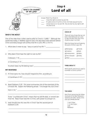 Step 4
                                                                       Lord of all
                                                     Answer TRUE (T) or FALSE (F)
                                                     ____   I have the right to control my own life.
                                                     ____   If I yield control of my life to Christ, He’ll take away all my fun.
                                                     ____   I know how to run my own life. No one else has any right to tell
                                                            me what to do.



                                                                                              CHECK UP

WHO’S THE BOSS?                                                                               There are many things that are not
                                                                                              bad in themselves but can come
One of the titles that is often used to refer to Christ is “LORD.” Although the               to take the place that only Christ
world lives today in rebellion against God, one day every knee will bow before                should occupy in our lives.
Christ and every tongue will confess that He is Lord. (Phil. 2:10-11).                        Mark the things that are hindering
                                                                                              the work of Christ is your life:
1. What does it mean to say: “Jesus is Lord of my life”? _________________
                                                                                              ❏	Belongings         ❏	Friends
   _______________________________________________________________
                                                                                              ❏	Ambition         			❏	Work

2. Why does Christ have the right to rule my life?                                            ❏	Entertainment 			❏	Habits
                                                                                              ❏	Your character 			❏	Family
   Colossians 1:16 _________________________________________________                          ❏	Other _____________________


   2 Corinthians 5:15 ______________________________________________

   To whom does my life belong now? ________________________________                          THINK ABOUT IT

                                                                                              What specific areas do you need to
MY RESPONSE                                                                                   surrender to Christ’s control?

3. If Christ owns me, how should I respond to Him, according to                               ________________________

   2 Corinthians 5:15? ____________________________________________                           ________________________
                                                                                              ________________________
   ______________________________________________________________
                                                                                              ________________________
4. Read Galatians 2:20. This verse summarizes one of the essentials of the
   Christian life. Explain the following phrase: “I no longer live, but Christ

   lives in me.” ___________________________________________________
                                                                                              THIS WEEK
   ______________________________________________________________
                                                                                              Now finish memorizing the follow-
                                                                                              ing books of the New Testament,
   To be “crucified with Christ” means that my old life died, or remains be-
                                                                                              reviewing the other names of the
   hind me. Now I have new life in Christ, with power to conquer sin.                         ones you already learned:

5. How should I live this new life in Christ? See the second part of                               1 and 2 Peter
   Galatians 2:20.                                                                                 1, 2, and 3 John
                                                                                                   Jude
                                                                                                   Revelation
    _____________________________________________________________

   ______________________________________________________________

                                                            12
 
