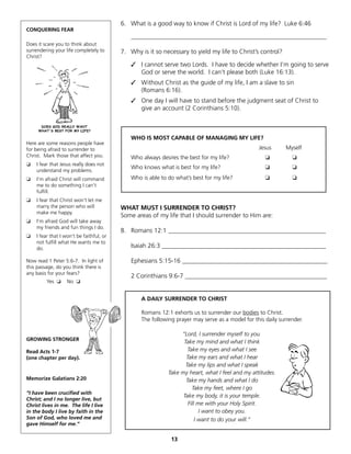 6. What is a good way to know if Christ is Lord of my life? Luke 6:46
CONQUERING FEAR
                                              ______________________________________________________________
Does it scare you to think about
surrendering your life completely to      7. Why is it so necessary to yield my life to Christ’s control?
Christ?
                                              ✓ I cannot serve two Lords. I have to decide whether I’m going to serve
                                                God or serve the world. I can’t please both (Luke 16:13).
                                              ✓ Without Christ as the guide of my life, I am a slave to sin
                                                (Romans 6:16).
                                              ✓ One day I will have to stand before the judgment seat of Christ to
                                                give an account (2 Corinthians 5:10).



                                              WHO IS MOST CAPABLE OF MANAGING MY LIFE?
Here are some reasons people have
for being afraid to surrender to                                                                  Jesus      Myself
Christ. Mark those that affect you.           Who always desires the best for my life?               ❏          ❏
❏   I fear that Jesus really does not
                                              Who knows what is best for my life?                    ❏          ❏
    understand my problems.
❏   I’m afraid Christ will command            Who is able to do what’s best for my life?             ❏          ❏
    me to do something I can’t
    fulfill.
❏   I fear that Christ won’t let me
    marry the person who will             WHAT MUST I SURRENDER TO CHRIST?
    make me happy.
                                          Some areas of my life that I should surrender to Him are:
❏   I’m afraid God will take away
    my friends and fun things I do.
                                          8. Romans 12:1 __________________________________________________
❏   I fear that I won’t be faithful, or
    not fulfill what He wants me to
    do.                                       Isaiah 26:3 ____________________________________________________

Now read 1 Peter 5:6-7. In light of           Ephesians 5:15-16 ______________________________________________
this passage, do you think there is
any basis for your fears?
                                              2 Corinthians 9:6-7 _____________________________________________
         Yes ❏     No ❏


                                                  A DAILY SURRENDER TO CHRIST

                                                  Romans 12:1 exhorts us to surrender our bodies to Christ.
                                                  The following prayer may serve as a model for this daily surrender.

                                                                  “Lord, I surrender myself to you.
GROWING STRONGER
                                                                   Take my mind and what I think
Read Acts 1-7                                                        Take my eyes and what I see
(one chapter per day).                                              Take my ears and what I hear
                                                                    Take my lips and what I speak
                                                             Take my heart, what I feel and my attitudes.
Memorize Galatians 2:20                                             Take my hands and what I do
                                                                       Take my feet, where I go
“I have been crucified with
                                                                   Take my body, it is your temple.
Christ; and I no longer live, but
Christ lives in me. The life I live                                  Fill me with your Holy Spirit.
in the body I live by faith in the                                         I want to obey you.
Son of God, who loved me and                                             I want to do your will.”
gave Himself for me.”


                                                              13
 