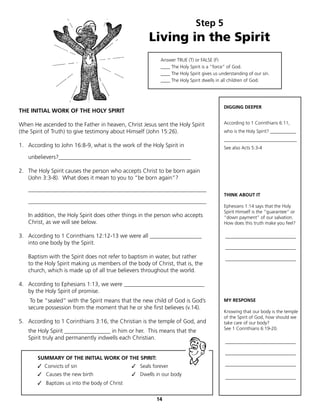 Step 5
                                                      Living in the Spirit
                                                          Answer TRUE (T) or FALSE (F)
                                                          ____ The Holy Spirit is a “force” of God.
                                                          ____ The Holy Spirit gives us understanding of our sin.
                                                          ____ The Holy Spirit dwells in all children of God.




                                                                                         DIGGING DEEPER
THE INITIAL WORK OF THE HOLY SPIRIT

When He ascended to the Father in heaven, Christ Jesus sent the Holy Spirit              According to 1 Corinthians 6:11,
(the Spirit of Truth) to give testimony about Himself (John 15:26).                      who is the Holy Spirit? ___________
                                                                                         _______________________________
1. According to John 16:8-9, what is the work of the Holy Spirit in                      See also Acts 5:3-4

   unbelievers?______________________________________________

2. The Holy Spirit causes the person who accepts Christ to be born again
   (John 3:3-8). What does it mean to you to “be born again”?

   ______________________________________________________________
                                                                                         THINK ABOUT IT
   ______________________________________________________________
                                                                                         Ephesians 1:14 says that the Holy
                                                                                         Spirit Himself is the “guarantee” or
   In addition, the Holy Spirit does other things in the person who accepts              “down payment” of our salvation.
   Christ, as we will see below.                                                         How does this truth make you feel?

3. According to 1 Corinthians 12:12-13 we were all __________________                     ______________________________
   into one body by the Spirit.
                                                                                          ______________________________
   Baptism with the Spirit does not refer to baptism in water, but rather                 ______________________________
   to the Holy Spirit making us members of the body of Christ, that is, the
   church, which is made up of all true believers throughout the world.

4. According to Ephesians 1:13, we were ____________________________
   by the Holy Spirit of promise.
    To be “sealed” with the Spirit means that the new child of God is God’s              MY RESPONSE
   secure possession from the moment that he or she first believes (v.14).
                                                                                         Knowing that our body is the temple
                                                                                         of the Spirit of God, how should we
5. According to 1 Corinthians 3:16, the Christian is the temple of God, and              take care of our body?
                                                                                         See 1 Corinthians 6:19-20.
   the Holy Spirit ________________ in him or her. This means that the
   Spirit truly and permanently indwells each Christian.
                                                                                          ______________________________

                                                                                          ______________________________
       SUMMARY OF THE INITIAL WORK OF THE SPIRIT:
       ✓ Convicts of sin               	       ✓ Seals forever                            ______________________________

       ✓ Causes the new birth          	       ✓ Dwells in our body
                                                                                          ______________________________
       ✓ Baptizes us into the body of Christ


                                                         14
 