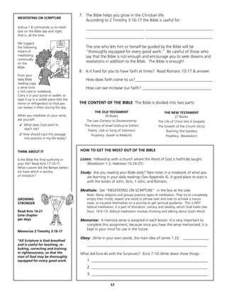 7. The Bible helps you grow in the Christian life.
MEDITATING ON SCRIPTURE
                                             According to 2 Timothy 3:16-17 the Bible is useful for:
Joshua 1:8 commands us to medi-               ____________________________, _________________________________
tate on the Bible day and night,
that is, all the time.
                                              ____________________________, _________________________________
We suggest
the following                                 The one who lets him or herself be guided by the Bible will be
means of                                      “thoroughly equipped for every good work.” Be careful of those who
meditating                                    say that the Bible is not enough and encourage you to seek dreams and
continually
on the
                                              revelations in addition to the Bible. The Bible is enough!
Bible:
                                          8. Is it hard for you to have faith at times? Read Romans 10:17 & answer:
From your
daily Bible                                   How does faith come to us?______________________________________
reading copy
a verse onto                                  How can we increase our faith? __________________________________
a 3x5 card or notebook.
Carry it in your purse or wallet, or
tape it up in a visible place (like the
mirror or refrigerator) so that you       THE CONTENT OF THE BIBLE The Bible is divided into two parts:
can review it often during the day.
                                                    THE OLD TESTAMENT                                 THE NEW TESTAMENT
When you meditate on your verse,                            39 Books                                          27 Books
ask yourself:                                 The Law (Genesis to Deuteronomy)                    The Life of Christ (the 4 Gospels)
 ✓ What does God want to                     The History of Israel (Joshua to Esther)             The Growth of the Church (Acts)
   teach me?                                   Poetry (Job to Song of Solomon)                         Teaching (the Epistles)
 ✓	How should I put this passage                 Prophecy (Isaiah to Malachi)                          Prophecy (Revelation)
    into practice in my life today?



THINK ABOUT IT                            HOW TO GET THE MOST OUT OF THE BIBLE

Is the Bible the final authority in       Listen: Fellowship with a church where the Word of God is faithfully taught.
your life? Read Acts 17:10-11.                (Revelation 1:3; Hebrews 10:24-25)
What custom did the Berean believ-
ers have which is worthy                  Study: Are you reading your Bible daily? Take notes in a notebook of what you
of imitation?                                are learning in your daily readings (See Appendix 4). A good place to start is
                                             with the books of John, Acts, 1 John, and Romans.

                                          Meditate: See “MEDITATING ON SCRIPTURE” in the box at the side.
                                              Note: Many religions and groups practice types of meditation. They try to completely
GROWING                                       empty their minds, repeat one word or phrase over and over to achieve a trance
STRONGER                                      state, or visualize themselves on a journey to get spiritual guidance. This is NOT
                                              biblical meditation; it is part of divination, sorcery and idolatry, which God hates (see
Read Acts 14-21                               Deut. 18:9-13). Biblical meditation involves thinking and talking about God’s Word.
(one chapter
per day).                                 Memorize: A memory verse is assigned in each lesson. It is very important to
                                            complete this assignment, because once you have the verse memorized, it is
                                            kept in your mind for use in the future.
Memorize 2 Timothy 3:16-17

                                          Obey: Write in your own words, the main idea of James 1:22. ______________
“All Scripture is God-breathed
and is useful for teaching, re-               ___________________________________________________________
buking, correcting and training
in righteousness, so that the             What did Ezra do with the Scriptures? (Ezra 7:10) Write down three things:
man of God may be thoroughly
equipped for every good work.                 1. _________________________________________________________
                                              2. _________________________________________________________
                                              3. _________________________________________________________

                                                               17
 