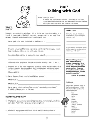 Step 7
                                                              Talking with God
                                             Answer TRUE (T) or FALSE (F)
                                             ____   In order to pray, it is important to do it in a church and on your knees.
                                             ____   I can pray with confidence, because God hears me and promises to answer.
                                             ____   It is enough to just pray before I eat and when I go to sleep.

WHAT IS
PRAYER?
                                                                                          THINK IT OVER

Prayer is communicating with God. It is as simple and natural as talking to a             With what attitude should we
friend. You can talk to God with complete confidence about any topic, fear                draw near to God, according to
or need. Prayer is an intimate communication with Him.                                    Hebrews 4:16?


1. What great offer does God make in Jeremiah 33:3? _________________                     _______________________

   ______________________________________________________________                         _______________________
                                                                                          In your opinion, what is the reason
   Prayer is a means of honestly expressing everything that is in your heart              for this degree of confidence that
   to a friend who listens to you with great interest.                                    we can have with God?
                                                                                          ______________________
   How does God promise to respond to your prayer? __________________
                                                                                          ________________________
   ______________________________________________________________
                                                                                          “We should pray when we
                                                                                          have the desire to pray,
   Are there times when God is too busy to hear your cry? Yes ❏         No ❏              because it would be a sin to
                                                                                          waste such a valuable oppor-
2. Prayer is one of the ways we protect ourselves. What was the advice that               tunity. We should pray when
   Jesus gave to His disciples so that they would not fall into temptation?               we do not have the desire
                                                                                          to pray, because it would be
                                                                                          dangerous to stay in such an
   Matthew 26:41 ________________________________________________
                                                                                          unhealthy condition”
                                                                                                   Charles H. Spurgeon
3. What dangers do we need to avoid when we pray?

   Matthew 6:5 __________________________________________________
                                                                                          THIS WEEK
   Matthew 6:7 __________________________________________________
                                                                                          Memorize in order the names of
   What is your interpretation of the phrase “meaningless repetitions”                    the following books of the Old
   (“babbling like pagans” in the NIV)?                                                   Testament and review the ones
                                                                                          previously learned.
   _____________________________________________________________                                   Ezra
                                                                                                   Nehemiah
                                                                                                   Esther
HOW SHOULD WE PRAY?
                                                                                                   Job
                                                                                                   Psalms
4. The Psalms give us many reasons to praise God. For example, what rea-                           Proverbs
   sons does Psalm 106:1 give you for praising God?                                                Ecclesiastes
                                                                                                   Song of Solomon
    _____________________________________________________________                                  Isaiah
                                                                                                   Jeremiah
                                                                                                   Lamentations
5. Instead of always worrying, what should you do? Philippians 4:6                                 Ezekiel
                                                                                                   Daniel
   ______________________________________________________________

                                                         18
 