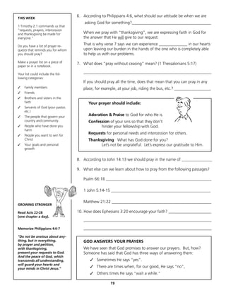 THIS WEEK
                                     6. According to Philippians 4:6, what should our attitude be when we are
                                         asking God for something?_______________________________________
1 Timothy 2:1 commands us that
“requests, prayers, intercession
and thanksgiving be made for            When we pray with “thanksgiving”, we are expressing faith in God for
everyone.”                              the answer that He will give to our request.

Do you have a list of prayer re-
                                        That is why verse 7 says we can experience ______________ in our hearts
quests that reminds you for whom        upon leaving our burden in the hands of the one who is completely able
you should pray?                        to help us with our problems.
Make a prayer list on a piece of
                                     7. What does “pray without ceasing” mean? (1 Thessalonians 5:17)
paper or in a notebook.

Your list could include the fol-
                                        _______________________________________________________________
lowing categories:
                                        If you should pray all the time, does that mean that you can pray in any
✓				Family members                     place, for example, at your job, riding the bus, etc.? __________________
✓				Friends
✓				Brothers and sisters in the
     faith                                 Your prayer should include:
✓				Servants of God (your pastor,
     etc.)
✓				The people that govern your
                                           Adoration & Praise to God for who He is.
     country and community                 Confession of your sins so that they don’t
✓	 People who have done you                      hinder your fellowship with God.
   harm
✓	 People you want to win for
                                           Requests for personal needs and intercession for others.
   Christ                                  Thanksgiving What has God done for you?
✓	 Your goals and personal                       Let’s not be ungrateful. Let’s express our gratitude to Him.
   growth


                                     8. According to John 14:13 we should pray in the name of _______________

                                     9. What else can we learn about how to pray from the following passages?

                                        Psalm 66:18 ____________________________________________________

                                        1 John 5:14-15 _________________________________________________

                                        Matthew 21:22 _________________________________________________
GROWING STRONGER

Read Acts 22-28                      10. How does Ephesians 3:20 encourage your faith? _____________________
(one chapter a day).
                                        _______________________________________________________________

Memorize Philippians 4:6-7              _______________________________________________________________

“Do not be anxious about any-
thing, but in everything,               GOD ANSWERS YOUR PRAYERS
by prayer and petition,
with thanksgiving,                      We have seen that God promises to answer our prayers. But, how?
present your requests to God.           Someone has said that God has three ways of answering them:
And the peace of God, which
transcends all understanding,               ✓ Sometimes He says “yes”.
will guard your hearts and
your minds in Christ Jesus.”
                                            ✓ There are times when, for our good, He says “no”,
                                            ✓ Others times He says “wait a while.”

                                                       19
 