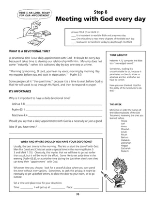 Step 8
                                           Meeting with God every day
                                                          Answer TRUE (T) or FALSE (F)
                                                          ____ It is important to read the Bible and pray every day.
                                                          ____ One should try to read many chapters of the Bible each day.
                                                          ____ God wants to transform us day by day through His Word.



WHAT IS A DEVOTIONAL TIME?
                                                                                                THINK ABOUT IT
A devotional time is our daily appointment with God. It should be every day,
because it takes time to develop our relationship with Him. Maturity does not                   Hebrews 4:12 compares the Bible
                                                                                                to a “two-edged sword.”
come “instantly,” rather, it is cultivated day by day, one step at a time.
                                                                                                Sometimes, reading it is
“Morning by morning, O Lord, you hear my voice; morning by morning I lay                        uncomfortable for us, because it
my requests before you and wait in expectation.” Psalm 5:3                                      penetrates our lives to show us
                                                                                                what we are like, and what we
                                                                                                have to correct.
Some people call it “the quiet time,” because it is a time to wait before God so
that He will speak to us through His Word, and then to respond in prayer.                       Have you ever thanked God for
                                                                                                the ability of the Scriptures to do
ITS IMPORTANCE                                                                                  this?


Why is it important to have a daily devotional time?

  Joshua 1:8 _______________________________________________________                            THIS WEEK

  Psalm 63:1 _______________________________________________________                            Memorize in order the names of
                                                                                                the following books of the Old
  Matthew 4:4 _____________________________________________________                             Testament, reviewing the ones you
                                                                                                learned before.
Would you say that a daily appointment with God is a necessity or just a good                               Hosea
                                                                                                            Joel
idea (if you have time)? _______________________________________________                                    Amos
                                                                                                            Obadiah
___________________________________________________________________                                         Jonah
                                                                                                            Micah
                                                                                                            Nahum
                                                                                                            Habakuk
         WHEN AND WHERE SHOULD YOU HAVE YOUR DEVOTIONS?                                                     Zephaniah
   Usually, the best time is in the morning. This lets us start the day off with God.                       Haggai
                                                                                                            Zachariah
   Men like David and Christ set aside a special time in the morning (Psalm 5:
                                                                                                            Malachi
   3 and Mark 1:35). Obviously, this implies that we will have to get up earlier
   than usual, but it will be worth the effort. Some like to set aside time in the
   evening (Psalm 63:6), or at another time during the day when they know they
   can keep their “appointment” with God.

   Whatever time you choose, look for a peaceful place where you can spend
   this time without interruptions. Sometimes, to seek this privacy, it might be
   necessary to get up before others, to close the door to your room, or to go
   outside.

   Set a time and place now for your devotions:
   Time: __________ I will get up at: ___________ Place: ____________________

                                                               20
 