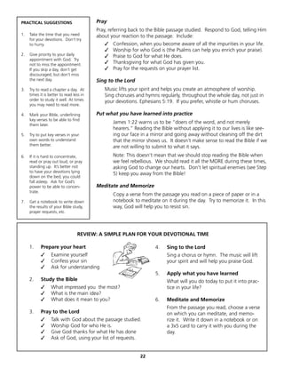 PRACTICAL SUGGESTIONS                     Pray
                                          Pray, referring back to the Bible passage studied. Respond to God, telling Him
1.   Take the time that you need          about your reaction to the passage. Include:
     for your devotions. Don’t try
     to hurry.                               ✓   Confession, when you become aware of all the impurities in your life.
                                             ✓   Worship for who God is (the Psalms can help you enrich your praise).
2.   Give priority to your daily             ✓   Praise to God for what He does.
     appointment with God. Try
     not to miss the appointment.            ✓   Thanksgiving for what God has given you.
     If you skip a day, don’t get            ✓   Pray for the requests on your prayer list.
     discouraged; but don’t miss
     the next day.                        Sing to the Lord
3.   Try to read a chapter a day. At         Music lifts your spirit and helps you create an atmosphere of worship.
     times it is better to read less in      Sing choruses and hymns regularly, throughout the whole day, not just in
     order to study it well. At times        your devotions. Ephesians 5:19. If you prefer, whistle or hum choruses.
     you may need to read more.

4.   Mark your Bible, underlining         Put what you have learned into practice
     key verses to be able to find
     them later.
                                                 James 1:22 warns us to be “doers of the word, and not merely
                                                 hearers.” Reading the Bible without applying it to our lives is like see-
5.   Try to put key verses in your               ing our face in a mirror and going away without cleaning off the dirt
     own words to understand                     that the mirror shows us. It doesn’t make sense to read the Bible if we
     them better.                                are not willing to submit to what it says.
6.   If it is hard to concentrate,               Note: This doesn’t mean that we should stop reading the Bible when
     read or pray out loud, or pray              we feel rebellious. We should read it all the MORE during these times,
     standing up. It’s better not                asking God to change our hearts. Don’t let spiritual enemies (see Step
     to have your devotions lying
                                                 5) keep you away from the Bible!
     down on the bed; you could
     fall asleep. Ask for God’s
     power to be able to concen-          Meditate and Memorize
     trate.
                                                 Copy a verse from the passage you read on a piece of paper or in a
7.   Get a notebook to write down                notebook to meditate on it during the day. Try to memorize it. In this
     the results of your Bible study,            way, God will help you to resist sin.
     prayer requests, etc.




                                  REVIEW: A SIMPLE PLAN FOR YOUR DEVOTIONAL TIME

     1.     Prepare your heart                                       4.   Sing to the Lord
            ✓     Examine yourself                                        Sing a chorus or hymn. The music will lift
            ✓     Confess your sin                                        your spirit and will help you praise God.
            ✓     Ask for understanding
                                                                     5.   Apply what you have learned
     2.     Study the Bible                                               What will you do today to put it into prac-
            ✓     What impressed you the most?                            tice in your life?
            ✓     What is the main idea?
            ✓     What does it mean to you?                          6.   Meditate and Memorize
                                                                          From the passage you read, choose a verse
     3.     Pray to the Lord                                              on which you can meditate, and memo-
     	      ✓     Talk with God about the passage studied.                rize it. Write it down in a notebook or on
     	      ✓     Worship God for who He is.                              a 3x5 card to carry it with you during the
     	      ✓     Give God thanks for what He has done                    day.
     	      ✓     Ask of God, using your list of requests.


                                                              22
 
