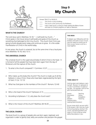 Step 9
                                                                         My Church
                                                Answer TRUE (T) or FALSE (F)
                                                ____   The church is only a building.
                                                ____   The church is the community of all believers.
                                                ____   I don’t need church, as long as I keep reading the Bible at home
                                                       and listen to Christian programs on radio or television.


WHAT IS THE CHURCH?
                                                                                            THIS WEEK
The Lord Jesus said in Matthew 16:18: “...I will build my church...”
Christ spoke in the future tense (I will build) and spoke of the church as                  To deepen your fellowship with the
something that belonged to Him (my church). This church that Christ was                     brothers and sisters of your church,
                                                                                            start this week by inviting one of
going to build already exists today and continues to grow. It is the visible                them to your house or out for a
manifestation of Christ in the world today.                                                 meal together.

In one sense, the church is universal, but at the same time it has a local pres-
ence (Matthew 16:18, Acts 13:1).

THE UNIVERSAL CHURCH

The universal church is the supernatural body of which Christ is the head. It
is formed of all the people that have been born again from the day of
Pentecost until the rapture of the church.

1. To what is the church compared? 1 Corintians 12:27 _________________

    ______________________________________________________________

2. Who makes up this body (the church)? The church is made up of all the
   believers in Jesus Christ, those who have been regenerated by the Spirit
   of God. (1 Cor. 12:13)                                                                   THINK ABOUT IT

                                                                                            God has given each believer a spiri-
3. What has God given to the members of the church? Romans 12:4-8                           tual gift. Romans 12, Ephesians 4:
                                                                                            11 and 1 Corinthians 12 speak of
    ______________________________________________________________                          the gifts. For example, some of the
                                                                                            gifts mentioned there are:
4. Who is the head of the church? Ephesians 4:15 _____________________
                                                                                            Service           Teaching
                                                                                            Exhortation       Giving
5. According to Ephesians 1:12, why does the church exist?                                  Faith             Evangelism
                                                                                            Wisdom            Pastoring
    ______________________________________________________________                          Showing mercy
                                                                                            Leading (Administration)
6. What is the mission of the church? Matthew 28:18-20 _______________
                                                                                            Do you know which are your gifts?
    ______________________________________________________________                          If the answer is NO, then you could
                                                                                            find out by praying, serving in the
                                                                                            church, and asking brothers and
THE LOCAL CHURCH                                                                            sisters in Christ to tell you what
                                                                                            ability they observe in you.
The local church is a group of people who are born again, baptized, and
organized in order to glorify God, edify one another and proclaim the gospel.
                                                           23
 