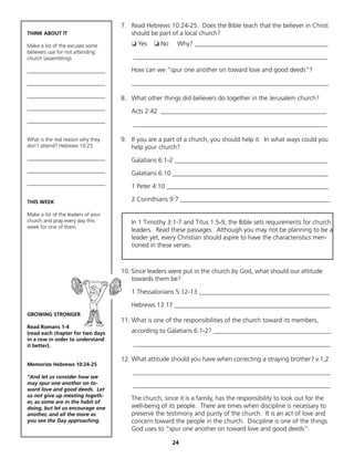 7. Read Hebrews 10:24-25. Does the Bible teach that the believer in Christ
THINK ABOUT IT                          should be part of a local church?
Make a list of the excuses some         ❏ Yes    ❏ No    Why? __________________________________________
believers use for not attending
church (assembling).                     _____________________________________________________________

______________________________          How can we “spur one another on toward love and good deeds”?

______________________________          ______________________________________________________________
______________________________
                                     8. What other things did believers do together in the Jerusalem church?
______________________________
                                        Acts 2:42 ____________________________________________________
______________________________
                                         _____________________________________________________________

What is the real reason why they     9. If you are a part of a church, you should help it. In what ways could you
don’t attend? Hebrews 10:25             help your church?
______________________________          Galatians 6:1-2 ________________________________________________
______________________________
                                        Galatians 6:10 _________________________________________________
______________________________
                                        1 Peter 4:10 ___________________________________________________

THIS WEEK                               2 Corinthians 9:7 _______________________________________________

Make a list of the leaders of your
church and pray every day this          In 1 Timothy 3:1-7 and Titus 1:5-9, the Bible sets requirements for church
week for one of them.
                                        leaders. Read these passages. Although you may not be planning to be a
                                        leader yet, every Christian should aspire to have the characteristics men-
                                        tioned in these verses.



                                     10. Since leaders were put in the church by God, what should our attitude
                                         towards them be?

                                        1 Thessalonians 5:12-13 _________________________________________

                                        Hebrews 13:17 _________________________________________________
GROWING STRONGER
                                     11. What is one of the responsibilities of the church toward its members,
Read Romans 1-4
(read each chapter for two days         according to Galatians 6:1-2? _____________________________________
in a row in order to understand
it better).                              ______________________________________________________________

                                     12. What attitude should you have when correcting a straying brother? v.1,2
Memorize Hebrews 10:24-25
                                         ______________________________________________________________
“And let us consider how we
may spur one another on to-              ______________________________________________________________
ward love and good deeds. Let
us not give up meeting togeth-
                                        The church, since it is a family, has the responsibility to look out for the
er, as some are in the habit of
doing, but let us encourage one         well-being of its people. There are times when discipline is necessary to
another, and all the more as            preserve the testimony and purity of the church. It is an act of love and
you see the Day approaching.            concern toward the people in the church. Discipline is one of the things
                                        God uses to “spur one another on toward love and good deeds”.

                                                        24
 