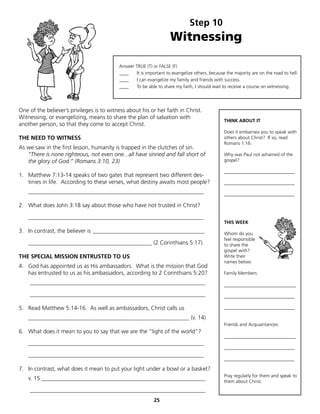 Step 10
                                                                    Witnessing

                                           Answer TRUE (T) or FALSE (F)
                                           ____   It is important to evangelize others, because the majority are on the road to hell.
                                           ____   I can evangelize my family and friends with success.
                                           ____   To be able to share my faith, I should wait to receive a course on witnessing.




One of the believer’s privileges is to witness about his or her faith in Christ.
Witnessing, or evangelizing, means to share the plan of salvation with
                                                                                               THINK ABOUT IT
another person, so that they come to accept Christ.
                                                                                               Does it embarrass you to speak with
THE NEED TO WITNESS                                                                            others about Christ? If so, read
                                                                                               Romans 1:16.
As we saw in the first lesson, humanity is trapped in the clutches of sin.
   “There is none righteous, not even one...all have sinned and fall short of                  Why was Paul not ashamed of the
   the glory of God.” (Romans 3:10, 23)                                                        gospel?

                                                                                               ______________________________
1. Matthew 7:13-14 speaks of two gates that represent two different des-
   tinies in life. According to these verses, what destiny awaits most people?                 ______________________________
    _____________________________________________________________                              ______________________________

2. What does John 3:18 say about those who have not trusted in Christ?

    _____________________________________________________________
                                                                                               THIS WEEK
3. In contrast, the believer is _______________________________________                        Whom do you
                                                                                               feel responsible
    ___________________________________________ (2 Corinthians 5:17).                          to share the
                                                                                               gospel with?
THE SPECIAL MISSION ENTRUSTED TO US                                                            Write their
                                                                                               names below:
4. God has appointed us as His ambassadors. What is the mission that God
   has entrusted to us as his ambassadors, according to 2 Corinthians 5:20?                    Family Members:

    _____________________________________________________________                              _________________________
    _____________________________________________________________                              ______________________________

5. Read Matthew 5:14-16. As well as ambassadors, Christ calls us                               ______________________________

    ________________________________________________________ (v. 14)
                                                                                               Friends and Acquaintances:
6. What does it mean to you to say that we are the “light of the world”?
                                                                                               _________________________
    _____________________________________________________________
                                                                                               ______________________________
    _____________________________________________________________
                                                                                               ______________________________

7. In contrast, what does it mean to put your light under a bowl or a basket?
                                                                                               Pray regularly for them and speak to
    v. 15 _________________________________________________________                            them about Christ.
    _____________________________________________________________
                                                            25
 