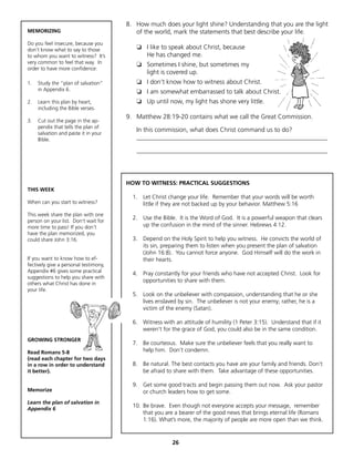 8. How much does your light shine? Understanding that you are the light
MEMORIZING                                of the world, mark the statements that best describe your life.
Do you feel insecure, because you
don’t know what to say to those           ❏ I like to speak about Christ, because
to whom you want to witness? It’s           He has changed me.
very common to feel that way. In          ❏ Sometimes I shine, but sometimes my
order to have more confidence:
                                            light is covered up.
1.   Study the “plan of salvation”        ❏ I don’t know how to witness about Christ.
     in Appendix 6.                       ❏ I am somewhat embarrassed to talk about Christ.
2.   Learn this plan by heart,            ❏ Up until now, my light has shone very little.
     including the Bible verses.
                                       9. Matthew 28:19-20 contains what we call the Great Commission.
3.   Cut out the page in the ap-
     pendix that tells the plan of
     salvation and paste it in your
                                          In this commission, what does Christ command us to do?
     Bible.                               ____________________________________________________________

                                          ____________________________________________________________




                                       HOW TO WITNESS: PRACTICAL SUGGESTIONS
THIS WEEK
                                         1. Let Christ change your life. Remember that your words will be worth
When can you start to witness?              little if they are not backed up by your behavior. Matthew 5:16
This week share the plan with one
                                         2. Use the Bible. It is the Word of God. It is a powerful weapon that clears
person on your list. Don’t wait for
more time to pass! If you don’t             up the confusion in the mind of the sinner. Hebrews 4:12.
have the plan memorized, you
could share John 3:16.                   3. Depend on the Holy Spirit to help you witness. He convicts the world of
                                            its sin, preparing them to listen when you present the plan of salvation
                                            (John 16:8). You cannot force anyone. God Himself will do the work in
If you want to know how to ef-              their hearts.
fectively give a personal testimony,
Appendix #6 gives some practical
                                         4. Pray constantly for your friends who have not accepted Christ. Look for
suggestions to help you share with
                                            opportunities to share with them.
others what Christ has done in
your life.
                                         5. Look on the unbeliever with compassion, understanding that he or she
                                            lives enslaved by sin. The unbeliever is not your enemy; rather, he is a
                                            victim of the enemy (Satan).

                                         6. Witness with an attitude of humility (1 Peter 3:15). Understand that if it
                                            weren’t for the grace of God, you could also be in the same condition.
GROWING STRONGER
                                         7. Be courteous. Make sure the unbeliever feels that you really want to
Read Romans 5-8                             help him. Don’t condemn.
(read each chapter for two days
in a row in order to understand          8. Be natural. The best contacts you have are your family and friends. Don’t
it better).                                 be afraid to share with them. Take advantage of these opportunities.

                                         9. Get some good tracts and begin passing them out now. Ask your pastor
Memorize                                    or church leaders how to get some.
Learn the plan of salvation in
                                         10. Be brave. Even though not everyone accepts your message, remember
Appendix 6
                                             that you are a bearer of the good news that brings eternal life (Romans
                                             1:16). What’s more, the majority of people are more open than we think.


                                                         26
 