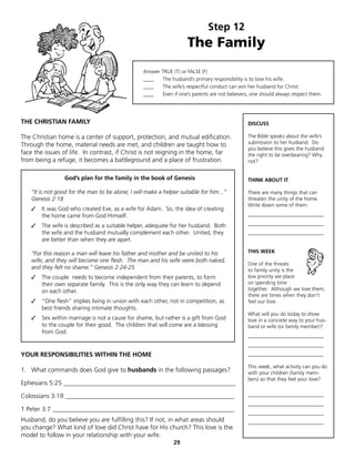 Step 12
                                                                     The Family
                                                  Answer TRUE (T) or FALSE (F)
                                                  ____   The husband’s primary responsibility is to love his wife.
                                                  ____   The wife’s respectful conduct can win her husband for Christ.
                                                  ____   Even if one’s parents are not believers, one should always respect them.




THE CHRISTIAN FAMILY                                                                            DISCUSS

The Christian home is a center of support, protection, and mutual edification.                  The Bible speaks about the wife’s
Through the home, material needs are met, and children are taught how to                        submission to her husband. Do
                                                                                                you believe this gives the husband
face the issues of life. In contrast, if Christ is not reigning in the home, far                the right to be overbearing? Why
from being a refuge, it becomes a battleground and a place of frustration.                      not?


                 God’s plan for the family in the book of Genesis                               THINK ABOUT IT

   “It is not good for the man to be alone; I will make a helper suitable for him...”           There are many things that can
   Genesis 2:18                                                                                 threaten the unity of the home.
                                                                                                Write down some of them:
   ✓   It was God who created Eve, as a wife for Adam. So, the idea of creating
       the home came from God Himself.                                                          _____________________________

   ✓   The wife is described as a suitable helper, adequate for her husband. Both               _____________________________
       the wife and the husband mutually complement each other. United, they                    _____________________________
       are better than when they are apart.

   “For this reason a man will leave his father and mother and be united to his                 THIS WEEK
   wife, and they will become one flesh. The man and his wife were both naked,
                                                                                                One of the threats
   and they felt no shame.” Genesis 2:24-25                                                     to family unity is the
   ✓   The couple needs to become independent from their parents, to form                       low priority we place
       their own separate family. This is the only way they can learn to depend                 on spending time
       on each other.                                                                           together. Although we love them,
                                                                                                there are times when they don’t
   ✓   “One flesh” implies living in union with each other, not in competition, as              feel our love.
       best friends sharing intimate thoughts.
                                                                                                What will you do today to show
   ✓   Sex within marriage is not a cause for shame, but rather is a gift from God              love in a concrete way to your hus-
       to the couple for their good. The children that will come are a blessing                 band or wife (or family member)?
       from God.
                                                                                                _____________________________
                                                                                                _____________________________
YOUR RESPONSIBILITIES WITHIN THE HOME                                                           _____________________________

                                                                                                This week, what activity can you do
1. What commands does God give to husbands in the following passages?                           with your children (family mem-
                                                                                                bers) so that they feel your love?
Ephesians 5:25 ______________________________________________________

Colossians 3:19 _____________________________________________________                           _____________________________
                                                                                                _____________________________
1 Peter 3:7 _________________________________________________________
                                                                                                _____________________________
Husband, do you believe you are fulfilling this? If not, in what areas should                   _____________________________
you change? What kind of love did Christ have for His church? This love is the
model to follow in your relationship with your wife.
                                                               29
 