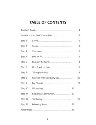 TABLE OF CONTENTS
Teacher’s Guide...........................................................       4

Introduction to the Christian Life.................................              5

Step 1          Saved!......................................................     6

Step 2          Secure!.....................................................     8

Step 3          Victorious!................................................     10

Step 4          Lord of All................................................     12

Step 5          Living in the Spirit.....................................       14

Step 6          God Speaks to Me....................................            16

Step 7          Talking with God......................................          18

Step 8          Meeting with God Every Day.....................                 20

Step 9          My Church...............................................        23

Step 10         Witnessing!............................................. 25

Step 11         Baptism & Communion............................ 27

Step 12         The Family................................................      29

Step 13         Following Jesus........................................ 31

Appendices................................................................ 33



                                      3
 