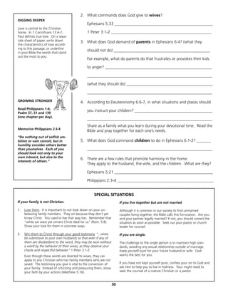 2. What commands does God give to wives?
DIGGING DEEPER
                                                 Ephesians 5:33 ________________________________________________
Love is central to the Christian
home. In 1 Corinthians 13:4-7,                   1 Peter 3:1-2 _________________________________________________
Paul defines true love. On a sepa-
rate sheet of paper, write down             3. What does God demand of parents in Ephesians 6:4? (what they
the characteristics of love accord-
ing to this passage; or underline
in your Bible the words that stand
                                                 should not do) _______________________________________________
out the most to you.
                                                 For example, what do parents do that frustrates or provokes their kids

                                                 to anger? ____________________________________________________

                                                 _____________________________________________________________

                                                 (what they should do) __________________________________________

                                                 _____________________________________________________________

GROWING STRONGER                            4. According to Deuteronomy 6:6-7, in what situations and places should
Read Philippians 1-4;
                                                 you instruct your children? ______________________________________
Psalm 37, 51 and 139
(one chapter per day).
                                                 _____________________________________________________________
                                                 Share as a family what you learn during your devotional time. Read the
Memorize Philippians 2:3-4
                                                 Bible and pray together for each one’s needs.
“Do nothing out of selfish am-
bition or vain conceit, but in              5. What does God command children to do in Ephesians 6:1-2? _______
humility consider others better
than yourselves. Each of you                     _____________________________________________________________
should look not only to your
own interest, but also to the
                                            6. There are a few rules that promote harmony in the home.
interests of others.”
                                               They apply to the husband, the wife, and the children. What are they?

                                                 Ephesians 5:21 ________________________________________________

                                                 Philippians 2:3-4 _______________________________________________


                                                      SPECIAL SITUATIONS
If your family is not Christian.                                          If you live together but are not married.

1.   Love them. It is important to not look down on your un-              Although it is common in our society to find unmarried
     believing family members. They sin because they don’t yet            couples living together, the Bible calls this fornication. Are you
     know Christ. You used to live that way too. Remember that            and your partner legally married? If not, you should correct the
     “while we were yet sinners Christ died for us” (Rom. 5:8).           situation as soon as possible. Seek out your pastor or church
     Show your love for them in concrete ways.                            leader for counsel.

2.   Win them to Christ through your good testimony. “...wives            If you are single.
     be submissive to your own husbands so that even if any of
     them are disobedient to the word, they may be won without            The challenge to the single person is to maintain high stan-
     a word by the behavior of their wives, as they observe your          dards, avoiding any sexual relationship outside of marriage.
     chaste and respectful behavior.” 1 Peter 3:1-2                       Keep yourself pure for your future husband or wife. God
     Even though these words are directed to wives, they can              wants the best for you.
     apply to any Christian who has family members who are not
     saved. The testimony you give is vital to the conversion of          If you have not kept yourself pure, confess your sin to God and
     your family. Instead of criticizing and pressuring them, show        ask Him to help you to live in holiness. Your might need to
     your faith by your actions (Matthew 5:16).                           seek the counsel of a mature Christian or a pastor.



                                                                     30
 