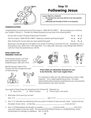 Step 13
                                                                Following Jesus
                                                       Answer TRUE (T) or FALSE (F)
                                                       ____ The Christian has a lot to do with his or her own spiritual
                                                               growth.
                                                       ____ Fellowship with the body of Christ is not important.



CONGRATULATIONS

Congratulations on reaching the end of this study on "NEW LIFE IN CHRIST". We encourage you to continue
your studies in Volume 2. Consider the following questions as you look at the drawing above:

   Do you wish to reach the goal of becoming Christ-like?                                            Yes ❏      No ❏
   Has this study of “NEW LIFE IN CHRIST” helped you towards reaching that goal?                     Yes ❏      No ❏
   Does finishing this course mean you have reached that goal?                                       Yes ❏      No ❏
   Becoming a true disciple of Christ doesn't just consist of finishing a course like this one. Discipleship is like a
   long distance race, rather than a 100 meter dash. It is a daily walk, every day; a new lifestyle with different
   rules than those that goverened your old life.


BASIC HABITS FOR
ORDERING YOUR LIFE

In the previous lessons, you have
taken significant steps towards
establishing your walk with Christ.

Identify the basic habits of the       ______________     ______________ ______________ ______________
Christian life that correspond to each
of these drawings:                              These habits are absolutely necessary for you
                                                to be Christ-like. Don’t ever neglect them..


                                                 It is important to order your life, dedicating time to what is really
                                                 important. This is called establishing priorities. The habits
                                                 represented by these drawings should become your new priorities;
                                                 taking preference over other activities.
  _______________        _______________

Jesus spoke of three things that characterize the Christian life. Dedication to:
	       ✓ Jesus Christ         ✓ Other Christians             ✓ Christ's work in the world.

1. What does Christ want you to have?
   John 17:3 ____________________________________              John 17:13 ___________________________________

2. John 17:11 describes the relationship that Jesus wants Christians to have with each other. “protect them by
   the power of your name... so that they ___________________________________, as we are one.”.

3. John 17:23 May believers be brought to complete ____________ to let the world ___________ that Christ
   came from heaven to love this world. This love and unity among Christians is a strong testimony, which
   authenticates our message to unbelievers. John 13:34-35
                                                          31
 