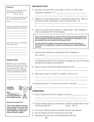 WALKING BY FAITH
CHECK UP

Are you using the devotional time
                                       4. Paul says “we live by faith, not by sight.” (2 Cor. 5:7) How is faith
plan presented in lesson 8?                described in Hebrews 11:1? _____________________________________
            Yes ❏ No ❏
                                          ______________________________________________________________
What is the time you have set aside
for your daily appointment with        5. Hebrews 11:6 says without faith it is impossible to please God. What are
Christ? ________________________          the two things we must believe in order to come to God? v. 6
                                          a. ____________________________________________________________
How are you going to cultivate your       b. ____________________________________________________________
relationship with other Christians?
_____________________________          6. Think for a moment what it means to “walk by faith”, then meditate on
                                          what is said about faith in the box below.
_____________________________
_____________________________
                                          Faith is not just blind hope, but rather it is the certainty that God is faithful and
_____________________________             that He is going to do all he has promised. To have faith in God implies no lon-
                                          ger trusting in our own resources, but resting in God’s.
How will you show the world that          To walk by faith is to daily put into practice what the Lord is teaching you.
Christ lives in you?                      That’s why it is so important to maintain and protect your intimate fellowship
_____________________________             with Him.
_____________________________
_____________________________          7. How does Jesus describe His relationship with His followers in
_____________________________
                                          John 15:4-5? __________________________________________________
                                          ______________________________________________________________
DIGGING DEEPER
                                          Our relationship with Christ is compared to a grape vine, with Christ being
Read John 15:16. Jesus’ desire is         the plant and ourselves as the branches.
that His own bear much fruit and
that their fruit would remain. There   8. Why is it vital to maintain this relationship with Christ? _______________
are two types of fruit. What are
these fruits, according to Galatians      ______________________________________________________________
5:22-23 and Matthew 28:18-20?
_____________________________          9. What does it mean to "remain" or "abide" in Christ (v. 4)?
_____________________________             ______________________________________________________________
_____________________________             ______________________________________________________________

                                       10. According to John 15:10, how can we remain in His love? ____________

GROWING                                   ______________________________________________________________
STRONGER
                                       COMMITMENT
Read
1 Thessalonians 1-5                    11. What is required to be Christ's disciple? Luke 9:23 __________________
and 2 Thessalonians 1-3
(one chapter per day).                    ______________________________________________________________
                                          ______________________________________________________________
Memorize Proverbs 3:5-6
                                       12 Are you willing to deny your own desires in order to joyfully follow Christ’s
“Trust in the LORD with all your          will for your daily life?                 Yes ❏     No ❏
heart, and lean not on your own
understanding. In all your ways
acknowledge him, and he will           ✓ Continue on with the patterns and habits that you have learned.
make your paths straight.”             ✓ Put into practice what the Lord shows you each day.
                                       ✓ Jealously watch over your intimate relationship with God.
                                                           32
 