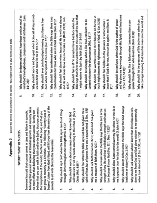 Appendix 3          Cut on the dotted line and fold in the center. You might want to glue it into your Bible


                     TWENTY “CANS” OF SUCCESS                                     9.     Why should I be depressed when I have hope and can recall to
                                                                                         mind God’s lovingkindness, compassion and faithfulness (Lam.
Someone has said that success comes in cans and failure in cannots.                      3:21-23)?
Believing that you can succeed at Christian growth and maturity takes
no more effort than believing that you cannot succeed. So why not                 10.    Why should I worry and be upset when I can cast all my anxiet-
believe that you can walk in faith and in the Spirit, that you can resist                ies on Christ who cares for me (1 Pet. 5:7)?
the temptations of the world, the flesh and the devil, and that you               11.    Why should I ever be in bondage knowing that there is free-
can grow to maturity as a Christian. The following “Twenty Cans of                       dom where the Spirit of the Lord is (Gal. 5:1)?
Success”, taken from God’s Word, will lift you from the miry clay of the
cannots to sit with Christ in the heavenlies:                                     12.    Why should I feel condemned when the Bible says there is no
                                                                                         condemnation for those who are in Chrsit Jesus (Rom. 8:1)?

1.    Why should I say I can’t when the Bible says I can do all things            13.    Why should I feel alone when Jesus said He is with me always
      through Christ who gives me strength (Phil. 4:13)?                                 and He will never leave me nor forsake me (Matt. 28:20; Heb.
                                                                                         13:5)?
2.    Why should I worry about my needs when I know that God
      will take care of all my needs according to His riches in glory in          14.    Why should I feel as if I'm cursed or have bad luck when the
      Christ (Phil. 4:19)?                                                               Bible says that Christ rescuedme from the curse of the law that
                                                                                         I might receive His Spirit by faith (Gal. 3:13-14)?
3.    Why should I fear when the Bible says God has not given me a
      spirit of fear, but of power, love and a sound mind (2 Tim. 1:7)?           15.    Why should I be unhappy when I, like Paul, can learn to be
                                                                                         content whatever the circumstances (Phil. 4:11)?
4.    Why should I lack faith to live for Christ, when God has given
      me a measure of faith (Rom. 12:3)?                                          16.    Why should I feel worthless when Christ became sin for me so
                                                                                         that I might become the righteousness of God? (2 Cor. 5:21)?
5.    Why should I be weak when the Bible says that the Lord is the
      strength of my life and that I will display strength and take ac-           17.    Why should I feel helpless in the presence of others when I
      tion because I know God (Psa. 27:1; Dan. 11:32)?                                   know that if God is for me, who can be against me (Rom. 8:
                                                                                         31)?
6.    Why should I allow Satan control over my life when He that is in
      me is greater than he that is in the world (1 John 4:4)?                    18.    Why should I be confused when God is the author of peace
                                                                                         and He gives me knowledge through His Spirit who lives in me
7.    Why should I accept defeat when the Bible says that God always                     (1 Cor. 2:12, 14:33)?
      leads me in victory (2 Cor. 2:14)?
                                                                                  19.    Why should I feel like a failure when I am more than a con-
8.    Why should I lack wisdom when I know that Christ became wis-                       queror through Christ who loved me (Rom. 8:37)?
      dom to me from God and God gives wisdom to me generously
      when I ask Him for it (1 Cor. 1:30; Jas. 1:5)?                              20.    Why should I let the pressures of life bother me when I can
                                                                                         take courage knowing that Jesus has overcome the world and
 