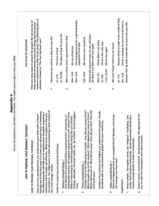 Appendix 6
                                      Cut on the dotted line and fold in the center. You might want to glue it into your Bible




               HOW TO PREPARE YOUR PERSONAL TESTIMONY                                                                THE PLAN OF SALVATION

HOW TO PREPARE YOUR PERSONAL TESTIMONY                                                        There are many ways to present the gospel. We can use any of
                                                                                              them, but there are always some basic things that the person
Have you ever wondered how you could share your faith with a friend?                          needs to understand in order to be saved. The following plan of
Perhaps one of the best ways is to share your personal story, or testimony.                   salvation is based on “The Four Spiritual Laws.”
The following guide will help you to organize your thoughts, preparing a
testimony that is simple, yet effective. Write it out on paper so that you
can practice it. You might want to think about preparing a short version (3
min.) and a longer version.                                                                   1.     God loves you and has a plan for your life

Guide for preparing your personal testimony                                                          Jn. 3:16         The love of God
                                                                                                     Jn. 10:10b       The plan of God for your life
1. “Before I received Christ...”
   How did you live and think before receiving Christ? Summarize, in-                         2.     Man is a sinner and is separated from God.
   cluding both positive and negative aspects of your life without Christ.
   Make it interesting by mentioning specific things like your dreams,                               Rom. 3:23        We are all sinners
   feelings, attitudes, character, habits, etc. Be truthful. Avoid exaggera-
   tions.                                                                                            Rom. 6:23        The consequence of sin is spiritual death,
                                                                                                                      separation from God
2. “How I received Christ...”
                                                                                                     Eph. 2:8-9       We cannot save ourselves
   Consider some of the following to include: How did you accept Christ?
   What brought you to this moment? Who helped you come to Christ?
                                                                                              3.     Christ is the only provision for our salvation.
   Where did you do it? What did you pray? How did you feel? How did
                                                                                                     He died in our place and rose again.
   God touch you?
                                                                                                     Rom. 5:8         Christ died in our place
   Include a key scripture that helped you understand the gospel. People
   should be able to understand the gospel from your testimony.                                      Jn. 14:6         Christ is the only way
                                                                                                     1 Cor. 15:3-6    Christ rose again
3. “After I received Christ...”
   What has happened since you accepted Christ? Mention several spe-                          4.     We must receive Christ as our Savior
   cific changes you have seen.
                                                                                                     Jn. 1:12         Receive Christ in order to be a child of God.
Suggestions:                                                                                         Rev. 3:20        Christ is waiting for you to invite him in.

1. Keep it simple. Use regular words, not “religious” vocabulary. Use                                Romans 10:9 By faith invite Him to come into your life.
   words that everyone understands. Avoid unnecessary details (but
   include enough details to make it interesting).

2. Keep it casual, conversational. Avoid preaching. Use appropriate hu-
   mor to relax the atmosphere and reduce tension.
 