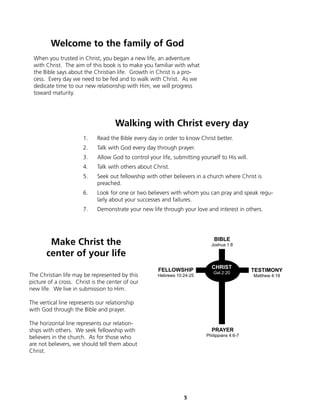 Welcome to the family of God
 When you trusted in Christ, you began a new life, an adventure
 with Christ. The aim of this book is to make you familiar with what
 the Bible says about the Christian life. Growth in Christ is a pro-
 cess. Every day we need to be fed and to walk with Christ. As we
 dedicate time to our new relationship with Him, we will progress
 toward maturity.




                                     Walking with Christ every day
                       1.    Read the Bible every day in order to know Christ better.
                       2.    Talk with God every day through prayer.
                       3.    Allow God to control your life, submitting yourself to His will.
                       4.    Talk with others about Christ.
                       5.    Seek out fellowship with other believers in a church where Christ is
                             preached.
                       6.    Look for one or two believers with whom you can pray and speak regu-
                             larly about your successes and failures.
                       7.    Demonstrate your new life through your love and interest in others.




        Make Christ the                                                       BIBLE
                                                                             Joshua 1:8

       center of your life
                                                                             CHRIST
                                                      FELLOWSHIP              Gal.2:20
                                                                                                TESTIMONY
The Christian life may be represented by this         Hebrews 10:24-25                          Matthew 4:19
picture of a cross. Christ is the center of our
new life. We live in submission to Him.

The vertical line represents our relationship
with God through the Bible and prayer.

The horizontal line represents our relation-
ships with others. We seek fellowship with                                   PRAYER
believers in the church. As for those who                                  Philippians 4:6-7

are not believers, we should tell them about
Christ.




                                                                 5
 