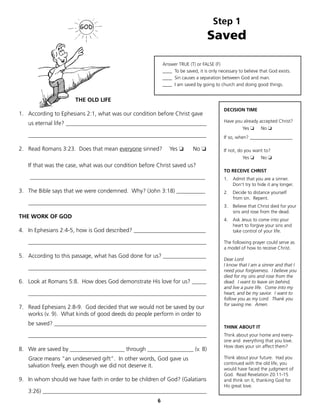 Step 1
                                                                                 Saved

                                                           Answer TRUE (T) or FALSE (F)
                                                           ____ To be saved, it is only necessary to believe that God exists.
                                                           ____ Sin causes a separation between God and man.
                                                           ____ I am saved by going to church and doing good things.


                      THE OLD LIFE
                                                                                          DECISION TIME
1. According to Ephesians 2:1, what was our condition before Christ gave
                                                                                          Have you already accepted Christ?
   us eternal life? _________________________________________________
                                                                                                    Yes ❏    No ❏
   ______________________________________________________________                         If so, when? __________________

2. Read Romans 3:23. Does that mean everyone sinned?          Yes ❏       No ❏            If not, do you want to?
                                                                                                    Yes ❏    No ❏
   If that was the case, what was our condition before Christ saved us?
                                                                                          TO RECEIVE CHRIST
    _____________________________________________________________                         1.   Admit that you are a sinner.
                                                                                               Don't try to hide it any longer.
3. The Bible says that we were condemned. Why? (John 3:18) __________                     2.   Decide to distance yourself
                                                                                               from sin. Repent.
   ______________________________________________________________
                                                                                          3.   Believe that Christ died for your
                                                                                               sins and rose from the dead.
THE WORK OF GOD
                                                                                          4.   Ask Jesus to come into your
                                                                                               heart to forgive your sins and
4. In Ephesians 2:4-5, how is God described? _________________________                         take control of your life.

   ______________________________________________________________                         The following prayer could serve as
                                                                                          a model of how to receive Christ.
5. According to this passage, what has God done for us? _______________
                                                                                          Dear Lord
                                                                                          I know that I am a sinner and that I
   ______________________________________________________________                         need your forgiveness. I believe you
                                                                                          died for my sins and rose from the
6. Look at Romans 5:8. How does God demonstrate His love for us? _____                    dead. I want to leave sin behind,
                                                                                          and live a pure life. Come into my
   ______________________________________________________________                         heart, and be my savior. I want to
                                                                                          follow you as my Lord. Thank you
                                                                                          for saving me. Amen.
7. Read Ephesians 2:8-9. God decided that we would not be saved by our
   works (v. 9). What kinds of good deeds do people perform in order to
   be saved? _____________________________________________________
                                                                                          THINK ABOUT IT
   ______________________________________________________________                         Think about your home and every-
                                                                                          one and everything that you love.
                                                                                          How does your sin affect them?
8. We are saved by ___________________ through ________________ (v. 8)
   Grace means “an undeserved gift”. In other words, God gave us                          Think about your future. Had you
                                                                                          continued with the old life, you
   salvation freely, even though we did not deserve it.
                                                                                          would have faced the judgment of
                                                                                          God. Read Revelation 20:11-15
9. In whom should we have faith in order to be children of God? (Galatians                and think on it, thanking God for
                                                                                          His great love.
   3:26) _________________________________________________________
                                                       6
 
