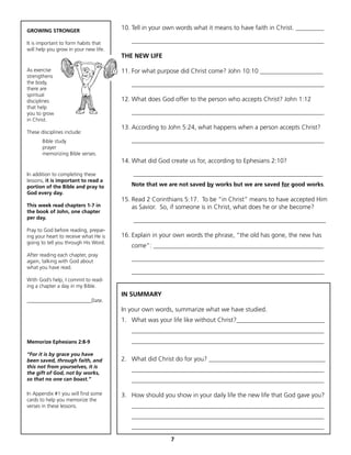 GROWING STRONGER
                                       10. Tell in your own words what it means to have faith in Christ. _________

It is important to form habits that       _____________________________________________________________
will help you grow in your new life.
                                       THE NEW LIFE

As exercise                            11. For what purpose did Christ come? John 10:10 ____________________
strengthens
the body,                                 _____________________________________________________________
there are
spiritual
disciplines                            12. What does God offer to the person who accepts Christ? John 1:12
that help
you to grow                               _____________________________________________________________
in Christ.
                                       13. According to John 5:24, what happens when a person accepts Christ?
These disciplines include:
       Bible study                        _____________________________________________________________
       prayer
       memorizing Bible verses.
                                       14. What did God create us for, according to Ephesians 2:10?

In addition to completing these            ____________________________________________________________
lessons, it is important to read a
portion of the Bible and pray to          Note that we are not saved by works but we are saved for good works.
God every day.
                                       15. Read 2 Corinthians 5:17. To be “in Christ” means to have accepted Him
This week read chapters 1-7 in             as Savior. So, if someone is in Christ, what does he or she become?
the book of John, one chapter
per day.                                   _____________________________________________________________
Pray to God before reading, prepar-
ing your heart to receive what He is   16. Explain in your own words the phrase, “the old has gone, the new has
going to tell you through His Word.
                                          come”: ______________________________________________________
After reading each chapter, pray
again, talking with God about             _____________________________________________________________
what you have read.
                                          _____________________________________________________________
With God’s help, I commit to read-
ing a chapter a day in my Bible.
                                       IN SUMMARY
_________________________Date.
                                       In your own words, summarize what we have studied.
                                       1. What was your life like without Christ?____________________________
                                          _____________________________________________________________
Memorize Ephesians 2:8-9                  _____________________________________________________________

“For it is by grace you have
been saved, through faith, and         2. What did Christ do for you? _____________________________________
this not from yourselves, it is
the gift of God, not by works,
                                          _____________________________________________________________
so that no one can boast.”                _____________________________________________________________

In Appendix #1 you will find some      3. How should you show in your daily life the new life that God gave you?
cards to help you memorize the
verses in these lessons.                  _____________________________________________________________
                                          _____________________________________________________________
                                          _____________________________________________________________
                                                         7
 