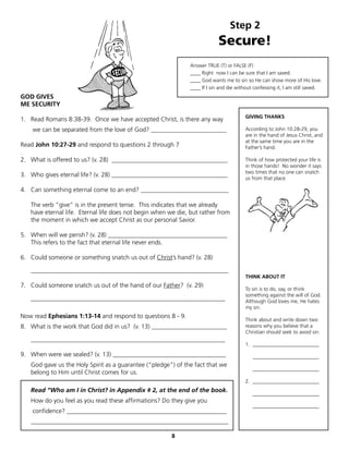 Step 2
                                                                            Secure!
                                                               Answer TRUE (T) or FALSE (F)
                                                               ____ Right now I can be sure that I am saved.
                                                               ____ God wants me to sin so He can show more of His love.
                                                               ____ If I sin and die without confessing it, I am still saved.
GOD GIVES
ME SECURITY
                                                                                        GIVING THANKS
1. Read Romans 8:38-39. Once we have accepted Christ, is there any way
    we can be separated from the love of God? ________________________                  According to John 10:28-29, you
                                                                                        are in the hand of Jesus Christ, and
                                                                                        at the same time you are in the
Read John 10:27-29 and respond to questions 2 through 7                                 Father’s hand.
.
2. What is offered to us? (v. 28) _____________________________________                 Think of how protected your life is
                                                                                        in those hands! No wonder it says
                                                                                        two times that no one can snatch
3. Who gives eternal life? (v. 28) _____________________________________
                                                                                        us from that place.

4. Can something eternal come to an end? ____________________________

   The verb “give” is in the present tense. This indicates that we already
   have eternal life. Eternal life does not begin when we die, but rather from
   the moment in which we accept Christ as our personal Savior.

5. When will we perish? (v. 28) ______________________________________
   This refers to the fact that eternal life never ends.

6. Could someone or something snatch us out of Christ’s hand? (v. 28)

   _______________________________________________________________
                                                                                        THINK ABOUT IT
7. Could someone snatch us out of the hand of our Father? (v. 29)
                                                                                        To sin is to do, say, or think
                                                                                        something against the will of God.
   ______________________________________________________________                       Although God loves me, He hates
                                                                                        my sin.
Now read Ephesians 1:13-14 and respond to questions 8 - 9.
                                                                                        Think about and write down two
8. What is the work that God did in us? (v. 13) ________________________                reasons why you believe that a
                                                                                        Christian should seek to avoid sin:
   ______________________________________________________________
                                                                                        1. __________________________

9. When were we sealed? (v. 13) ____________________________________                        __________________________
   God gave us the Holy Spirit as a guarantee (“pledge”) of the fact that we
                                                                                            __________________________
   belong to Him until Christ comes for us.
                                                                                        2. __________________________
   Read “Who am I in Christ? in Appendix # 2, at the end of the book.                       __________________________
   How do you feel as you read these affirmations? Do they give you
                                                                                            __________________________
    confidence? ___________________________________________________
   _______________________________________________________________

                                                        8
 