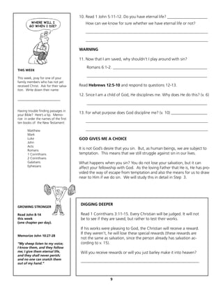 10. Read 1 John 5:11-12. Do you have eternal life? ____________________
                                           How can we know for sure whether we have eternal life or not?

                                           _____________________________________________________________

                                           _____________________________________________________________

                                        WARNING

                                        11. Now that I am saved, why shouldn’t I play around with sin?

                                            Romans 6:1-2. _______________________________________________
THIS WEEK
                                            ____________________________________________________________
This week, pray for one of your
family members who has not yet
received Christ. Ask for their salva-   Read Hebrews 12:5-10 and respond to questions 12-13.
tion. Write down their name:
                                        12. Since I am a child of God, He disciplines me. Why does He do this? (v. 6)
__________________________
                                            ____________________________________________________________
Having trouble finding passages in
your Bible? Here’s a tip. Memo-
                                        13. For what purpose does God discipline me? (v. 10) __________________
rize in order the names of the first
ten books of the New Testament:            _____________________________________________________________

       Matthew                             _____________________________________________________________
       Mark
       Luke                             GOD GIVES ME A CHOICE
       John
       Acts
       Romans
                                        It is not God’s desire that you sin. But, as human beings, we are subject to
       1 Corinthians                    temptation. This means that we still struggle against sin in our lives.
       2 Corinthians
       Galatians                        What happens when you sin? You do not lose your salvation, but it can
       Ephesians
                                        affect your fellowship with God. As the loving Father that He is, He has pro-
                                        vided the way of escape from temptation and also the means for us to draw
                                        near to Him if we do sin. We will study this in detail in Step 3.




                                         DIGGING DEEPER
GROWING STRONGER

Read John 8-14                           Read 1 Corinthians 3:11-15. Every Christian will be judged. It will not
this week                                be to see if they are saved, but rather to test their works.
(one chapter per day).
                                         If his works were pleasing to God, the Christian will receive a reward.
                                         If they weren’t, he will lose these special rewards (these rewards are
Memorize John 10:27-28
                                         not the same as salvation, since the person already has salvation ac-
“My sheep listen to my voice;            cording to v. 15).
I know them, and they follow
me; I give them eternal life,            Will you receive rewards or will you just barley make it into heaven?
and they shall never perish;
and no one can snatch them               ___________________________________________________________
out of my hand.”



                                                          9
 