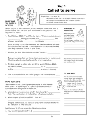 Step 3
                                                              Called to serve
                                                    Answer TRUE (T) or FALSE (F)
                                                    ____   The only way to serve God is by occupying a position in the church.
                                                    ____   The strongest Christians are those with the ability to preach.
FOLLOWING
                                                    ____   Each believer has the ability to serve.
THE EXAMPLE
OF JESUS

Service is a part of the Christian life, but not everyone understands what it             SOMETHING TO
means to serve. Let’s see what Jesus did to teach his disciples about the                 MEDITATE ON
importance of service.
                                                                                          Make a list of the
                                                                                          spiritual gifts you
1. Read Matthew 20:26-27 and fill in the blanks. Whoever wants to become                  think you possess
    _______________ among you must be your __________________, and                        and describe
                                                                                          briefly how you could use them in
    whoever wants to be _____________ must be your _________________.                     your church and your community.

    Those who only look out for themselves and their own welfare will never               _______________________________
    find the happiness they seek. Christ taught that success comes to those               _______________________________
    who deny themselves in order to serve others.                                         _______________________________
                                                                                          _______________________________
2   What do you think it means to be another's “servant”? _______________
                                                                                          _______________________________
    _______________________________________________________________
    To serve means sacrifice, but the sacrifice is accompanied by contentment.            Speak with your pastor, showing
    More than a burden, sacrificial service for others is a privilege.                    him the list, asking him how you
                                                                                          can use these gifts.
3. The best example to follow is the one Christ gave in Matthew 20:28.
    He did not come to ______________________ but to ______________
    and to _________________________________ as a ransom for many.

                                                                                          TO THINK ABOUT
4. Give an example of how you could “give your life” to serve others: _____
    _______________________________________________________________                       The church is compared to the
                                                                                          human body. Have you ever hit
                                                                                          your thumb and been unable to use
USING YOUR GIFTS                                                                          it? It’s awkward, right? Now,
                                                                                              imagine how the church is
The Bible tells us that God has given spiritual gifts to each member                          crippled when its members fail
of his church. A “spiritual gift” is a special capacity to contribute                         to use their gifts.
to the edification and growth of the church.
                                                                                          How are other believers affected
5. Which believers have received gifts ? 1 Corinthians 12:7 _______________               when you don’t use your God-given
                                                                                          abilities?
   Note The manifestation of the Spirit here refers to spiritual gifts.
                                                                                          _______________________________
6. What are your gifts to be used for? 1 Peter 4:10 _____________________                 _______________________________
    _______________________________________________________________                       _______________________________
    The gifts are from God and are never for our own benefit, but rather for              _______________________________
    the edification of other believers.                                                   _______________________________

Read Romans 12:3-5 and answer the following questions:
7. How should I look at myself? v. 3 _________________________________
    _______________________________________________________________
                                                                   10
 