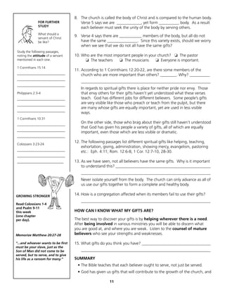 8. The church is called the body of Christ and is compared to the human body.
               FOR FURTHER             Verse 5 says we are ____________, yet form __________ body. As a result
               STUDY                   each believer must seek the unity of the body by serving others.
               What should a
               servant of Christ
                                    9. Verse 4 says there are ___________ members of the body, but all do not
               be like?                have the same _______________. Since this variety exists, should we worry
                                       when we see that we do not all have the same gifts?
Study the following passages,
noting the attitude of a servant    10. Who are the most important people in your church? ❏ The pastor
mentioned in each one.                   ❏ The teachers     ❏ The musicians     ❏ Everyone is important.
1 Corinthians 15:14
                                    11. According to 1 Corinthians 12:20-22, are there some members of the
_____________________________           church who are more important than others? ________. Why? __________
_____________________________
                                        ________________________________________________________________
_____________________________
                                        In regards to spiritual gifts there is place for neither pride nor envy. Those
Philippians 2:3-4                       that envy others for their gifts haven’t yet understood what these verses
_____________________________           teach. God has different jobs for different believers. Some people’s gifts
_____________________________
                                        are very visible like those who preach or teach from the pulpit, but there
                                        are many whose gifts are equally important, yet are used in less visible
_____________________________
                                        ways.
1 Corinthians 10:31
_____________________________
                                        On the other side, those who brag about their gifts still haven’t understood
                                        that God has given his people a variety of gifts, all of which are equally
_____________________________
                                        important, even those which are less visible or dramatic.
_____________________________
                                    12. The following passages list different spiritual gifts like helping, teaching,
Colossians 3:23-24
                                        exhortation, giving, administration, showing mercy, evangelism, pastoring
_____________________________
                                        etc.: Eph. 4:11; Rom. 12:6-8; 1 Cor. 12:7-10, 28-30.
_____________________________
____________________________        13. As we have seen, not all believers have the same gifts. Why is it important
                                        to understand this? _______________________________________________
                                        ________________________________________________________________
                                        Never isolate yourself from the body. The church can only advance as all of
                                        us use our gifts together to form a complete and healthy body.

GROWING STRONGER
                                    14. How is a congregation affected when its members fail to use their gifts?
                                        ________________________________________________________________
Read Colossians 1-4
and Psalm 9-11
this week                           HOW CAN I KNOW WHAT MY GIFTS ARE?
(one chapter
per day).                           The best way to discover your gifts is by helping wherever there is a need.
                                    After being involved in various ministries you will be able to discern what
                                    you are good at, and where you are weak. Listen to the counsel of mature
Memorize Matthew 20:27-28           believers who see your strengths and weaknesses.

“...and whoever wants to be first   15. What gifts do you think you have? __________________________________
must be your slave, just as the
Son of Man did not come to be           ________________________________________________________________
served, but to serve, and to give
his life as a ransom for many.”     SUMMARY
                                      • The Bible teaches that each believer ought to serve, not just be served.
                                      • God has given us gifts that will contribute to the growth of the church, and

                                                         11
 