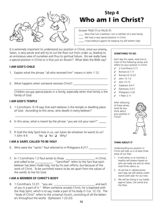Step 4
                                                          Who am I in Christ?
                                                          Answer TRUE (T) or FALSE (F)
                                                          ____ Now that I am a believer, I am a member of a new family.
                                                          ____ We have a very special position in Christ.
                                                          ____ I have biblical support for keeping my self esteem high.


It is extremely important to understand our position in Christ, since our enemy,
Satan, is very astute and will try to cut the floor out from under us, leading to          SOMETHING TO DO
an erroneous view of ourselves and thus to spiritual failure. Do we really have
a special position in Christ or is that just an illusion? What does the Bible say?         Each day this week, read one or
                                                                                           more of the following verses and
                                                                                           reflect on your position in Christ:
I AM GOD’S CHILD
                                                                                           ✓ 2 Corinthians 5:17
1. Explain what the phrase “all who received him” means in John 1:12.                      ✓ Romans 6:1-11
                                                                                           ✓ Romans 6:12-23
    ________________________________________________________________                       ✓ John 15:1-5
                                                                                           ✓ John 15:15
2. What happens when someone receives Christ? ________________________
                                                                                           ✓ Galatians 4:6-7
    ________________________________________________________________                       ✓ Ephesians 2:4-7
    Children occupy special places in a family, especially when that family is the         ✓ Philippians 3:20
    family of God.                                                                         ✓ 1 Peter 2:11

I AM GOD’S TEMPLE                                                                          After reflecting
                                                                                           of these verses,
3. 1 Corinthians 6:19 says that each believer is the temple or dwelling place              what do you
   of God. According to this verse, who dwells in every believer?                          think about
                                                                                           your position in
    _______________________________________________________________                        Christ?

4   In this verse, what is meant by the phrase “you are not your own?” _____
    _______________________________________________________________

5. If God the Holy Spirit lives in us, can Satan do whatever he wants to us?
   1 John 4:4          Yes ❏ No ❏ Why?

I AM A SAINT, CALLED TO BE HOLY                                                            THINK ABOUT IT

6. Who were the “saints” Paul referred to in Philippians 4:21? ____________                Understanding our position in
                                                                                           Christ will help us in at least three
    ________________________________________________________________                       areas of our lives:
7. In 1 Corinthians 1:2 Paul wrote to those ____________________ in Christ,                1. It will allow us to maintain a
                                                                                              healthy self esteem based on
   and called to be ____________. “Sanctified” refers to the fact that each                   who we really are and on what
   believer has been made holy, not by his own efforts, but because of the                    God thinks about us.
   work of Christ. To be sanctified means to be set apart from the values of               2. As we live in righteousness
   the world, to live for God.                                                                each day, we will clearly under-
                                                                                              stand God’s plan for our lives.
I AM A MEMBER OF CHRIST’S BODY                                                             3. We will be strong in our battle
                                                                                              against Satan, the world and
8. 1 Corinthians 12:27. “you are ____________________________ and each                        the flesh.
   of you is a part of it.” When someone accepts Christ, he is baptized with
   the Holy Spirit, which is to say, made a part of his body (1 Cor. 12:13). The
   “body of Christ” refers to the universal church, consisting of all the believ-
   ers throughout the world. (Ephesians 1:22-23)
                                                           12
 