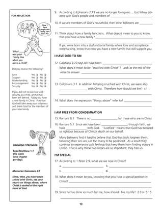 9. According to Ephesians 2:19 we are no longer foreigners ... but fellow citi-
FOR REFLECTION                          zens with God’s people and members of ____________________________.

                                     10. If we are members of God’s household, then other believers are _________
                                         ___________________________________________

                                     11. Think about how a family functions. What does it mean to you to know
                                         that you have a new family? _______________________________________
                                        _______________________________________________________________
                                        If you were born into a dysfunctional family where love and acceptance
                                        were lacking, know that now you have a new family that will support you.
What
was your
family like                          I HAVE DIED TO SIN
when you
were a child?                        12. Galatians 2:20 says we have been __________________________________
Did you receive the following?          What does it mean to be “crucified with Christ”? Look at the rest of the
                                         verse to answer ________________________________________________
Love              Yes   ❏   No   ❏
Support           Yes   ❏   No   ❏      _______________________________________________________________
Understanding     Yes   ❏   No   ❏
Encouragement     Yes   ❏   No   ❏   13. Colossians 3:1 In addition to being crucified with Christ, we were also
Security          Yes   ❏   No   ❏
                                        ___________________ with Christ. Therefore how should we live? v.1
If you did not receive love and
security as a child, all that has       _______________________________________________________________
been left behind. Today you have
a new family in Christ. Pray that    14. What does the expression “things above“ refer to? ___________________
God will take away your bitterness
and thank God for the members of        _______________________________________________________________
your new family.
                                     I AM FREE FROM CONDEMNATION

                                     15. Romans 8:1 There is no __________________ for those who are in Christ

                                     16. Romans 5:1 Since we have been __________________ through faith, we
                                         have ______________ with God. “Justified” means that God has declared
                                         us rightous because of Christ’s death on our behalf.

                                        Many believers find it hard to believe that God has truly forgiven them,
                                        believing their sins are just too many to be pardoned. As a result they
 GROWING STRONGER                       continue to experience guilt feelings that keep them from finding victory in
                                        Christ. That is why these two verses are so important; they free us.
 Read Matthew 1-7
 this week
                                     I’M SPECIAL
 (one chapter
 per day).
                                     17 According to 1 Peter 2:9, what are we now in Christ?
                                        a. ____________________________ b. _____________________________
Memorize Colossians 3:1                 c. ____________________________ d. _____________________________
Since, then, you have been           18. What does it mean to you, knowing that you have a special position in
raised with Christ, set your
hearts on things above, where           Christ? ________________________________________________________
Christ is seated at the right           _______________________________________________________________
hand of God.
                                     19. Since he has done so much for me, how should I live my life? 2 Cor. 5:15
                                         _______________________________________________________________

                                                         13
 