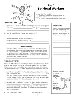 Step 5
                                                                 Spiritual Warfare
                                                             Answer TRUE (T) or FALSE (F)
                                                             ____ The devil attacks believers by pointing out all their sins.
                                                             ____ Satan uses lies to manipulate and intimidate us.
                                                             ____ All Christians are automatically protected against Satan..


THE INVISIBLE WAR

1. Ephesians 6:12 speaks of a battle. According to this verse, the struggle is                    DIGGING DEEPER

   not against ____________________________, but against ______________                           The devil uses lies to intimidate and
   _______________________________________________________________                                trick God’s people, trying to side-
                                                                                                  track them from the true path.

2. Who do you think these “rulers” and “powers” are? _________________                            Make a list of some of the lies he
   _______________________________________________________________                                has tried to use in your life.

                                                                                                  ______________________________
3. What is Satan trying to do to us? 1 Peter 5:8? _______________________
                                                                                                  ______________________________
   What attitude should a believer have? v. 9 __________________________
                                                                                                  ______________________________
   _______________________________________________________________
                                                                                                  ______________________________
                               Who is our enemy?                                                  ______________________________
   Some think of Satan as a person from the Comic strips, dressed in red with                     ______________________________
   horns and a tail. Satan himself is probably the author of these ideas, because
   the Bible presents him in a very different light. Satan, as well as his followers,             ______________________________
   the demons, are fallen angels. Satan was a cherubim, perfect and beautiful,
   until he rebelled against God (Ezekiel 28:14-15). Since that time he has been a                ______________________________
   declared enemy of God and his people.                                                          ______________________________



THE ENEMY’S TACTICS

Satan uses different tactics, depending on the person or the situation. Some-
times he works openly through occult practices like witchcraft and magic.
Often however, he is more subtle, making it harder to detect his influence.
The more we know about his tactics, the better we will be able to resist him.
                                                                                                 GROWING STRONGER
4. Read Deuteronomy 18:10-12. What does it say about divination, witch-
   craft, casting spells, etc..? ____________________________________v. 12                       Read Matthew 8-14
   Divination is the practice of foretelling the future or hidden knowledge                      this week
                                                                                                 (one chapter
   through magic or omens. Diviners or psychics use things like horoscopes,                      per day).
   cards, etc.. At times they claim to be able to read minds.

5. According to 2 Thessalonians 2:9, some of Satan’s servants will act with                      Memorize
                                                                                                 James 4:7
   _____________________, _____________ and ______________________.
   Satan uses his special powers to manipulate, intimidate and to trick                          Submit yourselves
   people into believing he is invincible, or that he can grant them special                     then to God.
                                                                                                 Resist the devil, and
   favors or power, etc..                                                                        he will flee from you.

6. John 8:44b tells us “he is a ______________ and the father of ________,”
                                                               14
 