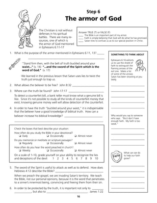 Step 6
                                                 The armor of God
                         The Christian is not without
                                                           Answer TRUE (T) or FALSE (F)
                         defenses in his spiritual         ____ The Bible is an important part of my armor.
                         battles. There are many re-       ____ Faith is simply believing that God will do what he has promised.
                         sources, one of which is          ____ Satan tries to confuse us as to our special position in Christ.
                         the armor of God mentioned
                         in Ephesians 6:11-17

1. What is the purpose of the armor mentioned in Ephesians 6:11, 13? _____
                                                                                           SOMETHING TO THINK ABOUT
               ______________________________________________________
                                                                                           Ephesians 6:16 exhorts
          “Stand firm then, with the belt of truth buckled around your                     us to use the shield of
                                                                                           faith to extinguish the
          waist...” (v. 14) “...and the sword of the Spirit which is the
                                                                                           flaming arrows of the
          word of God.” (v. 17)                                                            evil one. Make a list
                                                                                           of some of the arrows
         We learned in the previous lesson that Satan uses lies to twist the               Satan has been shooting at you
         truth just enough to trap us.                                                     lately.

2. What allows the believer to be free? John 8:32 _______________________                  _____________________________

3. Where can the truth be found? John 17:17 _________________________                      _____________________________

   To detect a counterfeit bill, a bank teller must know what a genuine bill is            _____________________________
   like. Since it’s not possible to study all the kinds of counterfeit money that
   exist, knowing genuine money well will allow detection of the counterfeit.              _____________________________

4. In order to have the truth “buckled around your waist,” it is indispensable             _____________________________
   that the believer have a good knowledge of biblical truth. How can a
   believer increase his biblical knowledge? ___________________________                   Why would you say to someone
                                                                                           who says: “But I don’t have
   _______________________________________________________________                         enough faith. My faith is too
                                                                                           weak.”

   Check the boxes that best describe your situation:                                      _____________________________

   How often do you study the Bible in your devotional?                                    _____________________________
      ❏ Daily                  ❏ Occasionally           ❏ Almost never
                                                                                           _____________________________
   Do you memorize or meditate on scripture passages?
       ❏ Regularly            ❏ Occasionally          ❏ Almost never                       _____________________________
   How often do you hear the word preached in church?
      ❏ Weekly                ❏ Occasionally          ❏ Almost never
                                                                                                        What can we do
   On a scale of 1-10, grade yourself on your ability to recognize the lies                             to help our faith
   and deceptions of the devil:   1 2 3 4 5 6 7 8 9 10                                                  grow?

                                                                                           _____________________________
5. The sword of the Spirit is useful to attack as well as to defend. How does
   Hebrews 4:12 describe the Bible? __________________________________                     _____________________________

   When we preach the gospel, we are invading Satan’s territory. We teach                  _____________________________
   the Bible, not our personal opinions, because it is the word that penetrates
   to a sinner’s innermost being, convincing and freeing them from their sin.              _____________________________

6. In order to be protected by the truth, it is important not only to ________             _____________________________
   ____________, but also to _____________________________. James 1:22
                                                         16
 