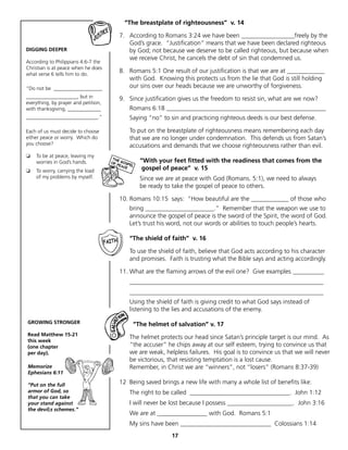 “The breastplate of righteousness” v. 14

                                      7. According to Romans 3:24 we have been _________________freely by the
                                         God’s grace. “Justification” means that we have been declared righteous
DIGGING DEEPER                           by God; not because we deserve to be called righteous, but because when
                                         we receive Christ, he cancels the debt of sin that condemned us.
According to Philippians 4:6-7 the
Christian is at peace when he does
what verse 6 tells him to do.
                                      8. Romans 5:1 One result of our justification is that we are at ____________
                                         with God. Knowing this protects us from the lie that God is still holding
“Do not be ___________________           our sins over our heads because we are unworthy of forgiveness.
____________________, but in          9. Since justification gives us the freedom to resist sin, what are we now?
everything, by prayer and petition,
with thanksgiving, _____________         Romans 6:18 ___________________________________________________
____________________________.”           Saying “no” to sin and practicing righteous deeds is our best defense.

Each of us must decide to choose         To put on the breastplate of righteousness means remembering each day
either peace or worry. Which do          that we are no longer under condemnation. This defends us from Satan’s
you choose?                              accusations and demands that we choose righteousness rather than evil.
❏   To be at peace, leaving my
    worries in God’s hands.                  “With your feet fitted with the readiness that comes from the
❏   To worry, carrying the load               gospel of peace” v. 15
    of my problems by myself.                Since we are at peace with God (Romans. 5:1), we need to always
                                             be ready to take the gospel of peace to others.

                                      10. Romans 10:15 says: “How beautiful are the ____________ of those who
                                         bring ______________________.” Remember that the weapon we use to
                                         announce the gospel of peace is the sword of the Spirit, the word of God.
                                         Let’s trust his word, not our words or abilities to touch people’s hearts.

                                         “The shield of faith” v. 16

                                         To use the shield of faith, believe that God acts according to his character
                                         and promises. Faith is trusting what the Bible says and acting accordingly.

                                      11. What are the flaming arrows of the evil one? Give examples __________
                                         ______________________________________________________________
                                         ______________________________________________________________
                                         Using the shield of faith is giving credit to what God says instead of
                                         listening to the lies and accusations of the enemy.

GROWING STRONGER                           “The helmet of salvation” v. 17
Read Matthew 15-21
                                         The helmet protects our head since Satan’s principle target is our mind. As
this week
(one chapter                             “the accuser” he chips away at our self esteem, trying to convince us that
per day).                                we are weak, helpless failures. His goal is to convince us that we will never
                                         be victorious, that resisting temptation is a lost cause.
Memorize                                 Remember, in Christ we are “winners”, not “losers” (Romans 8:37-39)
Ephesians 6:11

“Put on the full                      12 Being saved brings a new life with many a whole list of benefits like:
armor of God, so                         The right to be called ________________________________. John 1:12
that you can take
your stand against                       I will never be lost because I possess _____________________. John 3:16
the devil;s schemes.”
                                         We are at ________________ with God. Romans 5:1
                                         My sins have been _____________________________ Colossians 1:14
                                                         17
 