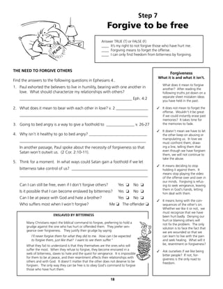 Step 7
                                                                 Forgive to be free
                                                             Answer TRUE (T) or FALSE (F)
                                                             ____ It’s my right to not forgive those who have hurt me.
                                                             ____ Forgiving means to forget the offense.
                                                             ____ I can only find freedom from bitterness by forgiving.



THE NEED TO FORGIVE OTHERS
                                                                                                         Forgiveness
                                                                                                  What it is and what it isn't.
Find the answers to the following questions in Ephesians 4..
                                                                                                    What does it mean to forgive
1. Paul exhorted the believers to live in humility, bearing with one another in                     another? After reading the
   love. What should characterize my relationships with others?                                     following truths jot down on a
                                                                                                    separate sheet mistaken ideas
   ________________________________________________________ Eph. 4:2
                                                                                                    you have held in the past.

2. What does it mean to bear with each other in love? v. 2 ________________                     ✓ It does not mean to forget the
                                                                                                  offense. Wouldn't it be great
   ________________________________________________________________                               if we could instantly erase past
                                                                                                  memories? It takes time for
3. Going to bed angry is a way to give a foothold to ______________ v. 26-27                      the memories to fade.

                                                                                                ✓ It doesn't mean we have to let
4. Why isn't it healthy to go to bed angry? _____________________________                         the other keep on abusing or
                                                                                                  manipulating us. In love we
   _______________________________________________________________                                must confront them; draw-
   In another passage, Paul spoke about the necessity of forgiveness so that                      ing a line, telling them that
                                                                                                  even though we have forgiven
   Satan won't outwit us. (2 Cor. 2:10-11).
                                                                                                  them, we will not continue to
                                                                                                  take the abuse.
5. Think for a moment. In what ways could Satan gain a foothold if we let
                                                                                                ✓ It means deciding to stop
   bitterness take control of us? ______________________________________                          holding it against them. It
                                                                                                  means stop playing the video
   ________________________________________________________________
                                                                                                  of the offense over and over in
                                                                                                  our minds. Forgiving is refus-
   Can I can still be free, even if I don't forgive others?              Yes ❏        No ❏        ing to seek vengeance, leaving
                                                                                                  them in God's hands, letting
   Is it possible that I can become enslaved by bitterness?              Yes ❏        No ❏        him deal with them.
   Can I be at peace with God and hate a brother?                        Yes ❏        No ❏
                                                                                                ✓ It means living with the con-
   Who suffers most when I won't forgive?                          Me ❏ The offender ❏            sequences of the other's sin.
                                                                                                  Whether we like it or not, we
                                                                                                  must recognize that we have
                          ENSLAVED BY BITTERNESS                                                  been hurt badly. Denying our
                                                                                                  hurt or blaming others will
       Many Christians reject the biblical command to forgive, preferring to hold a               not fix the problem. The only
       grudge against the one who has hurt or offended them. They prefer ven-                     solution is to face the fact that
       geance over forgiveness. They justify their grudge by saying:                              we are wounded so that we
          I'll never forgive them for what they did to me. How can I be expected                  can learn to live with the pain
          to forgive them, just like that? I want to see them suffer."                            and seek healing. What will it
                                                                                                  be, resentment or forgiveness?
       What they fail to understand is that they themselves are the ones who will
       suffer the most. When they refuse to forgive, they become ensnared in a                  ✓ Ask ourselves if we like being
       web of bitterness, slaves to hate and the quest for vengeance. It is impossible            bitter people? If not, for-
       for them to be at peace, and their resentment affects their relationships with             giveness is the only road to
       others and with God. It doesn't matter that the other does not deserve to be               freedom.
       forgiven. The only way they can be free is to obey God's command to forgive
       those who have hurt them.


                                                                   18
 