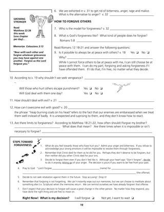 6. We are exhorted in v. 31 to get rid of bitterness, anger, rage and malice.
                                            What is the alternative to anger? v. 32 ______________________________
   GROWING
   STRONGER                              HOW TO FORGIVE OTHERS

   Read                                  7. Who is the model for forgiveness? v. 32 _____________________________
   Matthew 22-28
   this week
   (one chapter                          8. What is God's forgiveness like? What kind of people does he forgive?
   per day). .
                                               Romans 5:8 ___________________________________________________
  Memorize Colossians 3:13
                                         Read Romans 12:18-21 and answer the following questions:
  "Bear with each other and              9. Is it possible to always be at peace with others? v. 18                 Yes ❏      No ❏
  forgive whatever grievances
  you may have against one                    Why? __________________________________________________________
  another. Forgive as the Lord
  forgave you."
                                              While I cannot force others to be at peace with me, I can still choose be at
                                              peace with them. I can do my part, forgiving and asking forgiveness if I
                                              have offended them. If I do that, I'm free, no matter what they decide.

10 According to v. 19 why shouldn't we seek vengeance? _______________________________________________
   _

       Will those who hurt others escape punishment?                    Yes ❏    No ❏
       Will God deal with them one day?                                 Yes ❏    No ❏

11. How should I deal with evil? v. 21 _________________________________________________________________

12. How can I overcome evil with good? v. 20 __________________________________________________________
   the phrase "heap burning coals on his head"refers to the fact that our enemies are embarassed when we treat
   them well instead of badly. It is unexpected and suprising to them, and they don't know how to react.

13. Are there limits to forgiveness? According to Matthew 18:21-22, how often should I forgive my brother?
    _______________________________ What does that mean? Are there times when it is impossible or isn't
   necessary to forgive? ___________________________________________________________________________


  STEPS TOWARD
   FORGIVENESS              1.   What do you feel towards those who have hurt you? Admit your anger and bitterness. If you refuse to
                                 acknowledge your strong emotions it will be impossible to resolve them through forgiveness.
                            2.   Remember that Christ died for them as he did for you. Perhaps they don't deserve to be forgiven, but
                                 then neither did you when Christ died for your sins.
                            3.   Decide to forgive them even if you don't feel like it. Although your heart says "Don't forgive", decide
                                 to do it anyway, letting go of your anger. The decision is yours if you want to be free from your past.

      4.   Pray to God: "Lord I forgive _______________________________________ (name) for ________________________________
           ______________________________________________________________________________________________ (the offense).
      5.   Decide to not seek retaliation against them in the future. Stop accusing! Drop it!
      6.   Remember that forgiving is not forgetting. We can't instantly wipe out our memories, but we can choose to meditate about
           something else (i.e. Scripture) when the memories return. We can remind ourselves we have already forgiven that offense.
      7.   Don't expect that your decision to forgive will cause a great change in the other person. No matter how they respond, you
           have done the right thing and are free to move on.

           Right Now! What is my decision?                    I will forgive ❏          Not yet, I want to wait ❏

                                                                   19
 