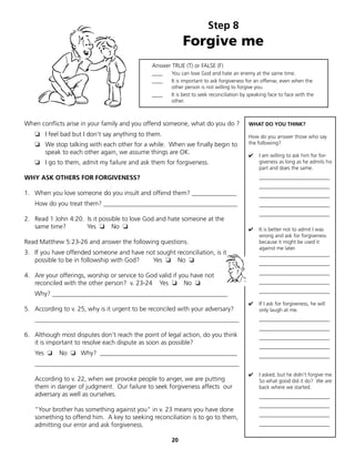 Step 8
                                                           Forgive me
                                               Answer TRUE (T) or FALSE (F)
                                               ____   You can love God and hate an enemy at the same time.
                                               ____   It is important to ask forgiveness for an offense, even when the
                                                      other person is not willing to forgive you.
                                               ____   It is best to seek reconciliation by speaking face to face with the
                                                      other.



When conflicts arise in your family and you offend someone, what do you do ?              WHAT DO YOU THINK?
   ❏ I feel bad but I don't say anything to them.                                         How do you answer those who say
   ❏ We stop talking with each other for a while. When we finally begin to                the following?
     speak to each other again, we assume things are OK.                                  ✔    I am willing to ask him for for-
   ❏ I go to them, admit my failure and ask them for forgiveness.                              giveness as long as he admits his
                                                                                               part and does the same.
WHY ASK OTHERS FOR FORGIVENESS?                                                                ___________________________
                                                                                               ___________________________
1. When you love someone do you insult and offend them? ______________                         ___________________________
   How do you treat them? __________________________________________                           ___________________________
                                                                                               ___________________________
2. Read 1 John 4:20. Is it possible to love God and hate someone at the
   same time?        Yes ❏ No ❏                                                           ✔    It is better not to admit I was
                                                                                               wrong and ask for forgiveness
Read Matthew 5:23-26 and answer the following questions.                                       because it might be used it
                                                                                               against me later.
3. If you have offended someone and have not sought reconciliation, is it                      ___________________________
   possible to be in followship with God?  Yes ❏ No ❏
                                                                                               ___________________________
                                                                                               ___________________________
4. Are your offerings, worship or service to God valid if you have not
   reconciled with the other person? v. 23-24 Yes ❏ No ❏                                       ___________________________
                                                                                               ___________________________
   Why? _______________________________________________________
                                                                                          ✔    If I ask for forgiveness, he will
5. According to v. 25, why is it urgent to be reconciled with your adversary?                  only laugh at me.
   ________________________________________________________________                            ___________________________
                                                                                               ___________________________
6. Although most disputes don't reach the point of legal action, do you think                  ___________________________
   it is important to resolve each dispute as soon as possible?
                                                                                               ___________________________
   Yes ❏    No ❏ Why? ___________________________________________                              ___________________________
   ________________________________________________________________
                                                                                          ✔    I asked, but he didn't forgive me.
   According to v. 22, when we provoke people to anger, we are putting                         So what good did it do? We are
   them in danger of judgment. Our failure to seek forgiveness affects our                     back where we started.
   adversary as well as ourselves.                                                             ___________________________
                                                                                               ___________________________
   "Your brother has something against you" in v. 23 means you have done
                                                                                               ___________________________
   something to offend him. A key to seeking reconciliation is to go to them,
   admitting our error and ask forgiveness.                                                    ___________________________


                                                      20
 